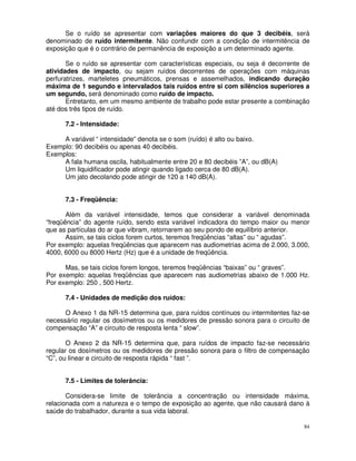 Se o ruído se apresentar com variações maiores do que 3 decibéis, será
denominado de ruído intermitente. Não confundir com a condição de intermitência de
exposição que é o contrário de permanência de exposição a um determinado agente.

       Se o ruído se apresentar com características especiais, ou seja é decorrente de
atividades de impacto, ou sejam ruídos decorrentes de operações com máquinas
perfuratrizes, marteletes pneumáticos, prensas e assemelhados, indicando duração
máxima de 1 segundo e intervalados tais ruídos entre si com silêncios superiores a
um segundo, será denominado como ruído de impacto.
       Entretanto, em um mesmo ambiente de trabalho pode estar presente a combinação
até dos três tipos de ruído.

      7.2 - Intensidade:

     A variável “ intensidade” denota se o som (ruído) é alto ou baixo.
Exemplo: 90 decibéis ou apenas 40 decibéis.
Exemplos:
     A fala humana oscila, habitualmente entre 20 e 80 decibéis ”A”, ou dB(A)
     Um liquidificador pode atingir quando ligado cerca de 80 dB(A).
     Um jato decolando pode atingir de 120 a 140 dB(A).


      7.3 - Freqüência:

       Além da variável intensidade, temos que considerar a variável denominada
“freqüência” do agente ruído, sendo esta variável indicadora do tempo maior ou menor
que as partículas do ar que vibram, retornarem ao seu pondo de equilíbrio anterior.
       Assim, se tais ciclos forem curtos, teremos freqüências “altas” ou “ agudas”.
Por exemplo: aquelas freqüências que aparecem nas audiometrias acima de 2.000, 3.000,
4000, 6000 ou 8000 Hertz (Hz) que é a unidade de freqüência.

      Mas, se tais ciclos forem longos, teremos freqüências “baixas” ou “ graves”.
Por exemplo: aquelas freqüências que aparecem nas audiometrias abaixo de 1.000 Hz.
Por exemplo: 250 , 500 Hertz.

      7.4 - Unidades de medição dos ruídos:

      O Anexo 1 da NR-15 determina que, para ruídos contínuos ou intermitentes faz-se
necessário regular os dosímetros ou os medidores de pressão sonora para o circuito de
compensação “A” e circuito de resposta lenta “ slow”.

       O Anexo 2 da NR-15 determina que, para ruídos de impacto faz-se necessário
regular os dosímetros ou os medidores de pressão sonora para o filtro de compensação
“C”, ou linear e circuito de resposta rápida “ fast ”.


      7.5 - Limites de tolerância:

       Considera-se limite de tolerância a concentração ou intensidade máxima,
relacionada com a natureza e o tempo de exposição ao agente, que não causará dano à
saúde do trabalhador, durante a sua vida laboral.

                                                                                    84
 