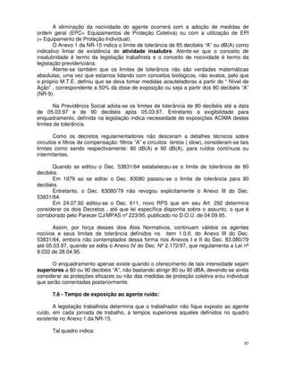 A eliminação da nocividade do agente ocorrerá com a adoção de medidas de
ordem geral (EPC= Equipamentos de Proteção Coletiva) ou com a utilização de EPI
(= Equipamento de Proteção Individual).
       O Anexo 1 da NR-15 indica o limite de tolerância de 85 decibéis “A” ou dB(A) como
indicativo limiar de existência de atividade insalubre. Atente-se que o conceito de
insalubridade é termo da legislação trabalhista e o conceito de nocividade é termo da
legislação previdenciária.
       Atente-se também que os limites de tolerância não são verdades matemáticas
absolutas, uma vez que estamos lidando com conceitos biológicos, não exatos, pelo que
o próprio M.T.E. definiu que se deva tomar medidas acauteladoras a partir do “ Nível de
Ação” , correspondente a 50% da dose de exposição ou seja a partir dos 80 decibéis “A”
(NR-9).

       Na Previdência Social adota-se os limites de tolerância de 80 decibéis até a data
de 05.03.97 e de 90 decibéis após 05.03.97. Entretanto a exigibilidade para
enquadramento, definida na legislação indica necessidade de exposições ACIMA destes
limites de tolerância.

        Como os decretos regulamentadores não desceram a detalhes técnicos sobre
circuitos e filtros de compensação: filtros “A” e circuitos lentos ( slow), consideram-se tais
limites como sendo respectivamente: 80 dB(A) e 90 dB(A), para ruídos contínuos ou
intermitentes.

      Quando se editou o Dec. 53831/64 estabeleceu-se o limite de tolerância de 80
decibéis.
      Em 1979 ao se editar o Dec. 83080 passou-se o limite de tolerância para 90
decibéis.
      Entretanto, o Dec. 83080/79 não revogou explicitamente o Anexo III do Dec.
53831/64.
      Em 24.07.92 editou-se o Dec. 611, novo RPS que em seu Art. 292 determina
considerar os dois Decretos , até que lei específica disponha sobre o assunto, o que é
corroborado pelo Parecer CJ/MPAS nº 223/95, publicado no D.O.U. de 04.09.95.

      Assim, por força desses dois Atos Normativos, continuam válidos os agentes
nocivos e seus limites de tolerância definidos no item 1.0.0. do Anexo III do Dec.
53831/64, embora não contemplados dessa forma nos Anexos I e II do Dec. 83.080/79
até 05.03.97, quando se edita o Anexo IV do Dec. Nº 2.172/97, que regulamenta a Lei nº
9.032 de 28.04.95.

      O enquadramento apenas existe quando o oferecimento de tais intensidade sejam
superiores a 80 ou 90 decibéis “A”, não bastando atingir 80 ou 90 dBA, devendo-se ainda
considerar as proteções eficazes ou não das medidas de proteção coletiva e/ou individual
que serão comentadas posteriormente.

      7.6 - Tempo de exposição ao agente ruído:

       A legislação trabalhista determina que o trabalhador não fique exposto ao agente
ruído, em cada jornada de trabalho, a tempos superiores aqueles definidos no quadro
existente no Anexo 1 da NR-15.

      Tal quadro indica:

                                                                                            85
 