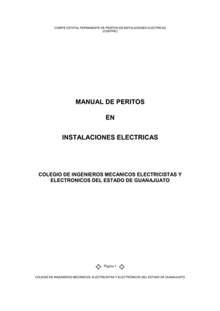 COMITÉ ESTATAL PERMANENTE DE PERITOS EN INSTALACIONES ELECTRICAS
(COEPPIE)
COLEGIO DE INGENIEROS MECÁNICOS, ELECTRICISTAS Y ELECTRÓNICOS DEL ESTADO DE GUANAJUATO
Página 1
MANUAL DE PERITOS
EN
INSTALACIONES ELECTRICAS
COLEGIO DE INGENIEROS MECANICOS ELECTRICISTAS Y
ELECTRONICOS DEL ESTADO DE GUANAJUATO
 