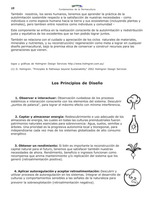 10                                   Fundamentos de la Permacultura

También nosotros, los seres humanos, tenemos que aprender la práctica de la
autolimitación sostenible respecto a la satisfacción de nuestras necesidades - como
individuos o como especie humana hacia la tierra y sus ecosistemas (incluyendo plantas y
animales), pero tambien entre nosotros como individuos y comunidad -

Este componente se enfoca en la realización consciente de la autolimitación y redistribución
justa y equitativa de los excedentes que se han podido lograr juntos.

También se relaciona con el cuidado y apreciación de los ciclos naturales de materiales,
minerales y nutrientes, y su reconstrucción/ regeneración como meta a lograr en cualquier
diseño permacultural, bajo la premisa etica de conservar y construir recursos para las
generaciones que vienen.



logos y gráficas de Holmgren Design Services http://www.holmgren.com.au/

(1) D. Holmgren. "Principles & Pathways beyond Sustanability" 2002 Holmgren Design Services




                                Los Principios de Diseño



   1. Observar e interactuar: Observación cuidadosa de los procesos
sistémicos e interacción consciente con los elementos del sistema. Descubrir
„puntos de palanca“, para lograr el máximo efecto con mínima interferencia.



   2. Captar y almacenar energía: Redescubrimiento e uso adecuado de los
almacenes de energía, las cuales en todas las culturas preindustriales fueron
patrimonios naturales esenciales para sobrevivencia: Agua, suelos, semillas y
árboles. Una prioridad es la progresiva autonomía local y bioregional, para
independizarse cada vez mas de los sistemas globalizados de alto consumo
energético



   3. Obtener un rendimiento: Si bién es importante la reconstrucción de
capital natural para el futuro, tenemos que satisfacer también nuestras
necesidades de ahora. Rendimiento, beneficio o ingresos funcionan como
recompensa que anima mantenimiento y/o replicación del sistema que los
generó (retroalimentación positiva).



  4. Aplicar autoregulación y aceptar retroalimentación: Descubrir y
utilizar procesos de autoregulación en los sistemas. Integrar el desarrollo de
culturas y comportamientos sensibles a las señales de la naturaleza para
prevenir la sobreexplotación (retroalimentación negativa).
 