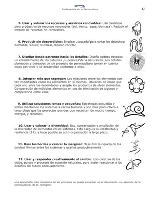 Fundamentos de la Permacultura                                     11




  5. Usar y valorar los recursos y servicios renovables: Uso cauteloso
pero productivo de recursos renovables (sol, viento, agua, biomasa). Reducir el
empleo de recursos no-renovables.



  6. Producir sin desperdicios: Emplear „cascada“para evitar los desechos:
Rechazar, reducir, reutilizar, reparar, reciclar.



   7. Diseñar desde patrones hacia los detalles: Diseño exitoso necesita
un entendimiento de los patrones „superiores“de la naturaleza. Los detalles
planeados y deseados de un proyecto de permacultura toman en cuenta
estos patrones y se desarrollan conforme a ellos.



   8. Integrar más que segregar: Las relaciones entre los elementos son
tan importantes como los elementos en sí mismos. Ubicarlos de modo que
cada uno sirva las necesidades y acepte los productos de otros elementos.
Co-operación de múltiples elementos en vez de eliminación de algunos y
competencia entre ellos;



   9. Utilizar soluciones lentas y pequeñas: Estrategias pequeñas y
lentas mantienen los sistemas a escala humana y son más productivos a
largo plazo que los proyectos grandes que necesitan de mucho tiempo,
energía, y recursos;



   10. Usar y valorar la diversidad: Uso, conservación y ampliación de
la diversidad de elementos en los sistemas. Esto asegura su estabilidad y
resiliencia (14), y hace posible su auto-organización a largo plazo.



  11. Usar los bordes y valorar lo marginal: Descubrir la riqueza de los
bordes/ límites entre los sistemas y usarlos productivamente



   12. Usar y responder creativamente al cambio: Uso creativo de los
ciclos, pulsos y procesos de sucesión naturales, para poder reaccionar a los
desafíos del futuro adecuadamente.




una descpriciòn màs complenta de los principios se puede encontrar en el documento «La escencia de la
permacultura» de D. Holmgren.
 