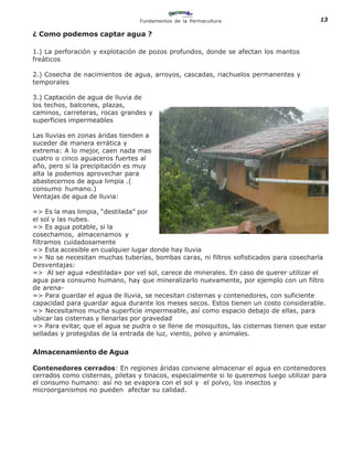 Fundamentos de la Permacultura                           13

¿ Como podemos captar agua ?

1.) La perforación y explotación de pozos profundos, donde se afectan los mantos
freàticos

2.) Cosecha de nacimientos de agua, arroyos, cascadas, riachuelos permanentes y
temporales

3.) Captación de agua de lluvia de
los techos, balcones, plazas,
caminos, carreteras, rocas grandes y
superficies impermeables

Las lluvias en zonas áridas tienden a
suceder de manera errática y
extrema: A lo mejor, caen nada mas
cuatro o cinco aguaceros fuertes al
año, pero si la precipitación es muy
alta la podemos aprovechar para
abastecernos de agua limpia .(
consumo humano.)
Ventajas de agua de lluvia:

=> Es la mas limpia, “destilada” por
el sol y las nubes.
=> Es agua potable, si la
cosechamos, almacenamos y
filtramos cuidadosamente
=> Esta accesible en cualquier lugar donde hay lluvia
=> No se necesitan muchas tuberías, bombas caras, ni filtros sofisticados para cosecharla
Desventajas:
=> Al ser agua «destilada» por vel sol, carece de minerales. En caso de querer utilizar el
agua para consumo humano, hay que mineralizarlo nuevamente, por ejemplo con un filtro
de arena-
=> Para guardar el agua de lluvia, se necesitan cisternas y contenedores, con suficiente
capacidad para guardar agua durante los meses secos. Estos tienen un costo considerable.
=> Necesitamos mucha superficie impermeable, así como espacio debajo de ellas, para
ubicar las cisternas y llenarlas por gravedad
=> Para evitar, que el agua se pudra o se llene de mosquitos, las cisternas tienen que estar
selladas y protegidas de la entrada de luz, viento, polvo y animales.
                                 Almacenamiento
Almacenamiento de Agua

Contenedores cerrados: En regiones áridas conviene almacenar el agua en contenedores
cerrados como cisternas, piletas y tinacos, especialmente si lo queremos luego utilizar para
el consumo humano: así no se evapora con el sol y el polvo, los insectos y
microorganismos no pueden afectar su calidad.
 
