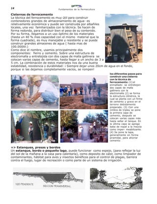 14                               Fundamentos de la Permacultura

Cisternas de ferrocemento
La técnica del ferrocemento es muy útil para construir
contenedores grandes de almacenamiento de agua- es
relativamente económica y puede ser construida por albañiles
locales, una vez familiarizados con la técnica. Se hacen de
forma redonda, para distribuir bien el peso de su contenido.
Por su forma, llegamos a un uso óptimo de los materiales
(hasta un 40 % mas capacidad con el mismo material que la
forma cuadrada), es muy manejable y resistente y se puede
construir grandes almacenes de agua ( hasta mas de
100.000ltr.)
Como dice el nombre, usamos principalmente dos
componentes: fierro y cemento. Sobre una estructura de
electromalla y entretejida con dos capas de malla gallinera se
colocan varias capas de cemento, hasta llegar a un ancho de 3 a
5 cm. La combinación de estos materiales nos da una buena
estabilidad, resistencia y durabilidad: ¡ Siempre dejar unos 20cm de agua en el fondo,
porque si las dejamos completamente vacíos, se rompen!
                                                                     los diferentes pasos para
                                                                     construir una cisterna
                                                                     con la técnica de
                                                                     ferrocemento: (1) el
                                                                     enmallado- se entretejen
                                                                     dos capas de malla
                                                                     gallinera con la
                                                                     electromalla (2) se forma
                                                                     la estructura cilíndrica, la
                                                                     cual se planta con un firme
                                                                     de cemento y grava en el
                                                                     terreno debidamente
                                                                     preparado. (3) Con una
                                                                     cimbra de triplay se pone
                                                                     la primera capa de
                                                                     cemento, después se
                                                                     colocan varias capas más
                                                                     hasta sellar el tanque. En
                                                                     la última capa se agrega
                                                                     baba de nopal a la mezcla
                                                                     como imper- meabilizante.
                                                                     (4) Se pone la tapa,
                                                                     generalmente en forma
                                                                     piramidal, para ahorrar
                                                                     cemento


=> Estanques, presas y bordos
Un estanque, bordo o pequeño lago, puede funcionar como espejo, (para reflejar la luz
del sol de la mañana a la casa para calentarla), como deposito de calor, como limpiador de
contaminantes, hábitat para aves y insectos benéficos para el control de plagas, barrera
contra el fuego, lugar de recreación o como parte de un sistema de irrigación.
 