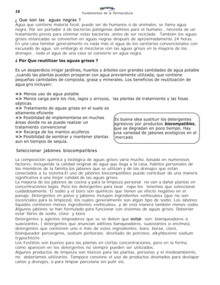 16                               Fundamentos de la Permacultura

¿ Que son las aguas negras ?
Agua que contiene materia fecal, puede ser de humanos o de animales, se llama agua
negra. Por ser portador a de bacterias patógenas dañinos para el humano , necesita de un
tratamiento previo para eliminar estas bacterias ,antes de ser reciclada. También los aguas
grises estancadas se convierten en aguas negras después de aproximadamente 24 horas
En una casa familiar generalmente es nada más el agua de los sanitarios convencionales con
excusado de agua, sin embargo al mezclarse con las aguas grises en la mayoría de los
drenajes , toda el agua de una casa se convierte en agua negra.
¿ Por Que reutilizar las aguas grises ?

Es un desperdicio irrigar jardínes, huertos y árboles con grandes cantidades de agua potable
,cuando las plantas pueden prosperar con agua previamente utilizada, que contiene
pequeñas cantidades de composta, grasa y minerales. Los beneficios de reutilización de
agua gris incluyen:

=> Menos uso de agua potable
=> Menos carga para los ríos, lagos y arroyos, las plantas de tratamiento y las fosas
sépticas
=> Tratamiento de aguas grises en el suelo es
altamente eficiente
=> Posibilidad de implementarse en muchas       Es buena idea sustituir los detergentes
áreas donde no se puede realizar un             agresivos por productos biocompatibles,
tratamiento convencional                        que se degradan en poco tiempo. Hay
=> Recarga de los mantos acuiferos              una variedad de jabones ecológicos en el
=> Posibilidad de sembrar y mantener plantas    mercado
aun en tiempos de sequía.

Seleccionar jabónes biocompatibles

La composición química y biológica de aguas grises varía mucho, basada en numerosos
factores, incluyendo la calidad original de agua que llega a la casa, habitos personales de
los miembros de la familia,los jabones que se utilizan y de los drenajes que están
conectados a tu sistema.El uso de jabónes biocompatibles puede contribuir de una manera
significativa a una mejor calidad de las aguas grises.
La mayoría de los jabones de cocina y para la limpieza personal no van a dañar plantas en
concentraciones bajas. Pero los detergentes para lavar ropa los tenemos que seleccionar
cuidadosamente. El sodio y el boro son químicos que tienen un efecto negativo en el
paisaje. Detergentes en polvo y jabones incluyen ingredientes «vehiculos» (que no son
escenciales para la limpieza), los cuales generalmente son algún tipo de sodio. Los Jabónes
liquidos contienen menos ingredientes «vehiculos», y de esta manera también menos sodio.
Algunos jabónes se han formulado para funcionar con sistemas de aguas grises. Deberían
estar libres de sodio, cloro y boro.
Detergentes y agentes limpiadores que se se deben que evitar son: blanqueadores o
                                                           evitar,
suavizantes, ( detergentes que anuncian aditivos banqueadores, suavizantes o encímas),
detergentes que contienen uno o más de estos ingredientes: boro, borax, cloro,
blanqueador peroxigeno, sodium perborate, destilado de petroleo, alkyllbezene sodium
trypochloite.
Los Fosfátos son buenos para las plantas en ciertas concentraciones, pero en la forma,
como aparecen en los detergentes no siempre pueden ser utilizados.
Algunos productos de limpieza son tóxicos para las plantas, personas y el medioambiente,
no deberíamos utilizarlos. Tampoco conviene el uso de productos diseñados para destapar
caños y drenajes, o para limpiar porcelana sin pulir etc.
 