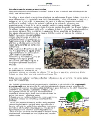 Fundamentos de la Permacultura                                     17

Los sistemas de «drenaje enramado»,
según el ecodiseñador norteamericano Art Ludwig. (Checar el sitio en internet www.oasisdesign.net (en
inglés) para mas información)

Se utiliza el agua gris directamente en el paisaje para el riego de árboles frutales cerca de la
casa. (El agua gris no es portadora de bacterias patógenas, si se utiliza para el riego en el
paisaje en las primeras 24 horas después de haberlo producido, no representa ningún
problema a nivel de higiene. La materia orgánica y los restos de alimentos que
encontramos en el agua de la cocina aportan nutrientes para plantas y cultivos).
Existen diferentes variantes para el riego directo de plantas de ornato y de árboles frutales.
Se utilizan hoyos o zanjas de infiltración cavadas en la tierra, rellenas de materia orgánica,
que sirven para pre-fitrar y oxigenar el agua antes de ser absorbida por las plantas.
Las aguas grises provenientes de la casa se distribuyen con un sistema de registros y
tubos/ mangueras interconectadas,
similar a las ramas de un árbol , las
cuales distribuyen el agua desde los
lugares donde se produjo hasta las
plantas y árboles que necesitamos
regar, aprovechando las pendientes
del terreno.
Esta solución de tratamiento es cada
vez más popular para aguas grises,
especialmente en los climas áridos
,son una buena alternativa,
económica y muy creativa, para el
manejo de las aguas grises ,
utilizandolo como recurso para el
riego principalmente de árboles
frutales.

En la gráfica se ve un sistema de «drenaje
enramado»realizado en el estado de
Guanajuato, antes de ser enterrados los tubos de PVC, que llevan el agua gris a una serie de árboles
frutales. Los tubos deben tener una pendiente continua de 2%,

Estos sistemas trabajan con las pendientes y elevaciones de un terreno , no siendo aptos
para terrenos planos.

Para un buen funcionamiento de estos sistemas es importante el mantenimiento de las camas de
arropes o mulch, que son un arnillo de materia orgánica dentro de una zanja de unos 30cm de
profundidad, alrededor de los árboles, abajo de la línea de goteo de la corona del arbol. Estas zanjas
se llenan de paja, rastrojo, hojas secas, composta, y allí se
descargan las tuberías del agua gris. Periódicamente se
limpian y se rehacen según el crecimiento de los árboles. Se
agrega mas arrope y bastante abono.
En la paja se crean rápidamente bacterias y microorganismos,
que pueden procesar los nutrientes y desechos sólidos
presentes.
Cuidado para no inundar nuestros árboles- las aguas grises
hay que distribuirla entre varios árboles. Algunos (como el
durazno y cítricos) les gusta el riego abundante y se pueden
convertir en árboles altamente productivos, otros (como el
aguacate) se pueden enfermar, cuando hay sobre-riego.
Distribuir el agua gris entre una cantidád suficiente de árboles,
especialmente los drenajes que más carga reciben como los
de la lavadora.
 