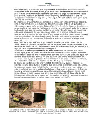 Fundamentos de la Permacultura                                  19

   •   Periodicamente, y en el caso que se presenten malos olores, es necesario hechar
       una cubeta extra de aserrín, tierra, paja molida etc. para tapar bien. Cuando crece la
       pila, se hace un mantenimiento semanal con una pala larga (que solamente se usa
       para este fin), consiste en mover/ aerear un poco y para emparejar la pila de
       composta en la cámara de depósito , echar agua y tierra/ materia seca. (esto dura
       máximo 10 minutos).
   •   Es importante proveer suficiente aereación y ventilación a las cámaras de depósito.
       Esto se logra mediante la inclusión de dos chimeneas de entre 6 y 8 pulgadas de
       diámetro, una para cada cámara. Estos salen sin codos ni desviaciones directamente
       desde la cámara de depósito hasta por lo menos 1 m encima del techo de la caseta.
       En la parte, que sale por encima del techo, se pintan de color negro las chimeneas-
       esto atrae a los rayos del sol, calentando el aire en el interior de la chimenea,
       creando asi una especie de “tiro natural” que ayuda a eliminar malos olores y provee
       mayor ventilación a las pilas de composta. También es importante proveer una
       entrada de aire a las compuertas de las cámaras (que en general se elaboran de
       herrería).
   •   Para controlar la entrada/ salida de moscas, se debe que sellar bién todas las
       aperturas de las cámaras de depósito: en las terminaciones de las chimeneas y en
       las entradas de aire de las compuertas se sella con malla mosquitero, el asiento y la
       tapa del baño se pueden sellar con hule espuma.
   •   Aun cuando el sanitario compostero de doble camara es un sistema que ahorra
       mucha agua, para un buen funcionamiento la composta necesita algo de húmedad.
       En la estación seca del año se recomienda por esto agregar una cubeta de agua por
       semana a los depósitos, tanto a los que están en uso, como a los que están en
       descanso. Esto ayuda al proceso de descomposición, en caso de utilizar lombrices,
       ellas necesitan una húmedad relativa de 70 a 80 % para funcionar.
   •   La caseta se puede hacer de una variedad de materiales y gustos- nosotros la
       hicimos con una estructura de madera, que rellenamos con la técnica de paja-arcilla.
       La caseta se puede hace de ladrillo, ferro-cemento, madera, cob o con adobe (en
       este caso habrá que hacer más ancha la base). Dos cosas importantes: 1. Que sea
       bonita, y un lugar agradable para estar. Muchos sanitarios ecológicos tienen mala
       fama solo por el poco cuidado que se le da a la construcción de la caseta. 2. hay
       que proteger el interior de la caseta de vientos fuertes y las lluvias, recomendamos
       que se incluyan ventanas grandes , para tener mejor ventilación.




   en las fotos arriba: el momento cuando se abre la cámara, que ha estado en descanso completo por un
tiempo de por lo menos tres meses, para sacar la composta, que se aplica como abono a las árboles futales
                                     (después se puede tapar con paja
 