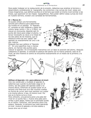 Fundamentos de la Permacultura                           23

Para poder trabajar en la restauración de la erosión, debemos que analizar el terreno y
desarrollarlo considerando la topografía, los contornos y las curvas de nivel- estas son
lineas imaginarias, que definen puntos en el terreno que están al mismo nivel (similar a las
lineas, que aparecen en las mapas topográficos). Para poder definir estas curvas de nivel
en nuestro terreno, existen una variedad de herramientas.

El « Marco A»
Se puede utilizar una herramienta
sencilla pero efectiva para determinar
los niveles en un paisaje: El “Aparato
A”, consiste en dos maderas o palos del
mismo largo (entre 1.5m y 2.50m), se
clavan en una punta, dejando salir la
punta del clavo para colgar el plomo. Un
tercer travesaño se clava a la mitad de
los dos palos de tal manera, que la
distancia entre las dos “patas” del
aparato es exactamente de uno o de
dos metros.
Después hay que calibrar el “Aparato
A”: En una superficie mas o menos
plana, se marcan dos puntos para
colocar el aparato: En el travesaño marcamos con un lápiz la posición del plomo, después
volteamos el aparato, si coincide la postura del plomo con la marca anterior, esto es el
nivel, de otra manera el centro se encuentra exactamente en el medio de la primera y la
segunda




                                                                                          2
Utilizar el Aparato «A» para obtener el nivel-
Una vez construido y nivelado el aparato A,
sabemos que cuando la plomada caiga en el
centro, las dos patas del aparato están a la
misma altura. Entonces se puede trazar en el
terreno una línea que va a dar muchos vueltas
en forma de curva, pero que siempre va a estar
a la misma altura, o sea, al mismo nivel. Por
eso se le llama curva a nivel.
Para utilizarlo, una persona pone una pata del
 1
nivel en un punto fijo y mueve otra pata para                                             3
arriba o para abajo, hasta que la plomada quede
en el centro. Entonces, otra persona clava una
estaca. Después, la persona que está operando
el nivel mueve el aparato a la otra estaca y
busca otra vez el nivel.
 