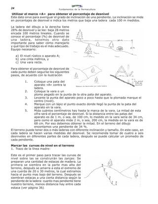 24                                  Fundamentos de la Permacultura

 Utilizar el marco «A» para obtener el porcentaje de desnivel
Este dato sirve para averiguar el grado de inclinación de una pendiente. La inclinación se mide
en porcentajes de desnivel e indica los metros que baja una ladera cada 100 m medidos.

La ladera del dibujo a la derecha tiene
28% de desnivel y se lee: baja 28 metros
encada 100 metros lineales. Cuando se
conoce el porcentaje (%) de desnivel de
una ladera, tenemos otro dato
importante para saber cómo manejarlo
y qué tipo de trabajo es el más adecuado.
Equipo necesario:

     a) El nivel rústico o aparato A;
     b) una cinta métrica, y
     c) Una vara recta.

Para obtener el porcentaje de desnivel de
cada punto deben seguirse los siguientes
pasos, de acuerdo con la ilustración

           1.   Coloque una pata del
                aparato «A» contra la
                ladera.
          2.    Coloque la vara o un
                plomo pegado en la punta de la otra pata del aparato.
          3.    Levante la punta del aparato poco a poco hasta que la plomada marque el
                centro (nivel).
          4.    Marque con un lápiz el punto exacto donde llegó la punta de la pata del
                aparato en la vara.
          5.    Mida cuántos centímetros hay hasta la marca de la vara. La mitad de esta
                cifra será el porcentaje de desnivel. Si la distancia entre las patas del
                aparato es de 1 m, o sea, de 100 cm, lo medido en la vara sería de 34 cm,
                pero como el aparato mide 2 m, o sea, 200 cm, la medida en la vara es de
                68 cm. Por eso debemos obtener la mitad. En el terreno del dibujo
                encontamos una pendiente de 34 %.
El terreno puede tener dos o más laderas con diferente inclinación y tamaño. En este caso, en
cada ladera se hacen varias medidas del desnivel. Se recomienda tomar de cuatro a seis
desniveles en diferentes partes de cada ladera, después se puede calcular un promedio de
cada pendiente.

Marcar las curvas de nivel en el terreno
1. Trazo de la línea madre:

Este es el primer paso para trazar las curvas de
nivel sobre las se construirán las zanjas: Se
preparan una cantidad de estacas de madera. La
primera se siembra en la parte mas alta del
terreno, después se amarra a esta el extremo de
una cuerda de 20 o 30 metros, la cual estiramos
hacia el punto mas bajo del terreno. Después se
siembran estacas a una cierta distancia según la
pendiente de la ladera: cuanto mas pendiente tiene
nuestro terreno, menos distancia hay entre cada
estaca (ver página 36).
 