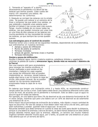 Fundamentos de la Permacultura                              25
2. Tomando el “aparato A” a plomo,
atravesamos la pendiente a la altura de las
estacas que hemos puesto. Cada vuelta del
marco «A» clavamos una estaca. Asi
determinamos los contornos.
3. Después se corrigen las estacas con la simple
vista. Se puede uno colocar a un extremo de la
línea y componer las que están muy salidas, ya
sea subiendo o bajando unas estacas para
facilitar el trabajo y las curvas sean mas suaves.
Tenga mucho cuidado de no mover todas las
estacas. Las que pueden moverse son unas tres
en una línea de diez estacas en las laderas con
mucha pendiente no hay necesidad de corregir
las estacas, ya que siempre las curvas quedan
suaves.
Las estrategias para el control de erosión
Podemos tomar una o varias de las siguientes medidas, dependiendo de la problemática,
que enfrentamos en nuestros terrenos:
    • Zanjas y pozos de infiltración
    • Muros de piedra al contorno
    • Terrazas niveladas
    • presas de gavión, barreras vivas o muertas
    • Terrazas individuales
Zanjas y pozos de infiltración
Ayudan a detener agua, tierra y materia orgánica, establecer árboles y vegetación,
controlar la pédida de suelos y almacenar agua, donde más se necesita: ¡ Adentro de
la Tierra!
Son una manera sútil pero prometedora
para recargar los mantos acuíferos, si
fueran realizadas a gran escala en las
montañas y laderas sin capa vegetal.
Las zanjas de infiltración solo se pueden
implementar en terrenos, donde todavia
queda algo tierra o por lo menos la capa de
arcilla, para poder excavar. No se pueden
realizar en los terrenos totalmente
erosionados hasta la capa de la roca
madre.
En laderas que tengan una inclinación entre 2 y hasta 45%, se recomienda construir
zanjas sobre las curvas a nivel. Cada ladera debe llevar una distancia diferente entre cada
curva de nivel, de acuerdo con la pendiente e inclinación. Esto se debe a que el agua no
escurre igual en todas las laderas.
Por ejemplo, en una ladera que tiene 2% de desnivel se da una distancia horizontal de 30
m entre zanjas, mientras que para una ladera con un 16% de desnivel se da solamente
una distancia de 16 m.
Entre mayor sea el porcentaje de inclinación de la ladera, más rápido y mayor cantidad de
agua se escurrirá. Por eso las zanjas a nivel deben estar más cerca una de otra, para que
sean suficientes y puedan guardar toda el agua que se escurre.
Recuerde también que debe tomarse en cuenta la clase de suelo para decidir la distancia,
porque sí una ladera es arenosa y otra es de barro, se dará menos distancia en ésta última
porque absorbe menos agua que la arenosa. Además, un terreno con mucha materia
orgánica también absorbe mucha agua, por o tanto, se puede dar una distancia un poco
más abierta que en un terreno de barro.
 