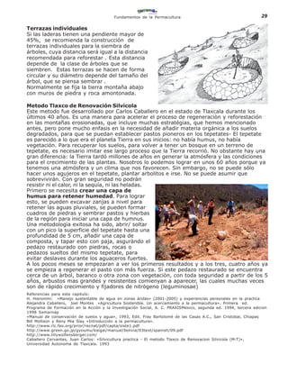 Fundamentos de la Permacultura                                         29

Terrazas individuales
Si las laderas tienen una pendiente mayor de
45%, se recomienda la construcción de
terrazas individuales para la siembra de
árboles, cuya distancia será igual a la distancia
recomendada para reforestar . Esta distancia
depende de la clase de árboles que se
siembren. Estas terrazas se hacen de forma
circular y su diámetro depende del tamaño del
árbol, que se piensa sembrar .
Normalmente se fija la tierra montaña abajo
con muros de piedra y roca amontonada.

Metodo Tlaxco de Renovación Silvícola
Este metodo fue desarrollado por Carlos Caballero en el estado de Tlaxcala durante los
últimos 40 años. Es una manera para acelerar el proceso de regeneraciòn y reforestación
en las montañas erosionadas, que incluye muchas estratégias, que hemos mencionado
antes, pero pone mucho enfasis en la necesidad de añadir materia orgánica a los suelos
degradados, para que se puedan establecer pastos pioneros en los tepetates- El tepetate
es parecido a lo que era el planeta Tierra en sus inicios: no había humus, no había
vegetación. Para recuperar los suelos, para volver a tener un bosque en un terreno de
tepetate, es necesario imitar ese largo proceso que la Tierra recorrió. No obstante hay una
gran diferencia: la Tierra tardó millones de años en generar la atmósfera y las condiciones
para el crecimiento de las plantas. Nosotros lo podemos lograr en unos 60 años porque ya
tenemos una atmósfera y un clima que nos favorecen. Sin embargo, no se puede sólo
hacer unos agujeros en el tepetate, plantar arbolitos e irse. No se puede asumir que
sobrevivirán. Con gran seguridad no podrán
resistir ni el calor, ni la sequía, ni las heladas.
Primero se necesita crear una capa de
humus para retener humedad. Para lograr
esto, se pueden excavar zanjas a nivel para
retener las aguas pluviales, se pueden formar
cuadros de piedras y sembrar pastos y hierbas
de la región para iniciar una capa de humnus.
Una metodologìa exitosa ha sido, abrir/ soltar
con un pico la superficie del tepetate hasta una
profundidad de 5 cm, añadir una capa de
composta, y tapar esto con paja, asguràndo el
pedazo restaurado con piedras, rocas o
pedazos sueltos del mismo tepetate, para
evitar deslaves durante los aguaceros fuertes.
A los pocos meses se empezaran a ver los primeros resultados y a los tres, cuatro años ya
se empieza a regenerar el pasto con más fuerza. Si este pedazo restaurado se encuentra
cerca de un àrbol, baranco o otra zona con vegetaciòn, con toda seguridad a partir de los 5
años, arbustos mas grandes y resistentes comienyan a aparecer, las cuales muchas veces
son de ràpido crecimiento y fijadores de nitrògeno (leguminosae)
Referencias para este capitulo:
H. Hieronimi: «Manejo sustentable de agua en zonas áridas» (2001-2005) y experiencias personales en la practica
Alejandra Caballero, Joel Montes «Agricultura Sostenible. Un acercamiento a la permacultura». Primera ed.
Programa de Formación en la Acción y la Investigación Social, A. C. PRAXISMéxico, segunda ed. 1994, tercera edicion
1998 Semarnap
»Manual de conservación de suelos y agua», 1993, Edit. Fray Bartolomé de las Casas A.C., San Cristobal, Chiapas
Bill Mollison y Reny Mia Slay «Introducción a la permacultura».
http://www.rlc.fao.org/prior/recnat/pdf/capta/siste1.pdf
http://www.green.go.jp/gyoumu/kaigai/manual/bolivia/03text/spanish/09.pdf
http://www.lillywolfensberger.com/
Caballero Cervantes, Juan Carlos: «Silvicultura practica - El metodo Tlaxco de Renovacion Silvicola (M-T)»,
Universidad Autonoma de Tlaxcala. 1993
 