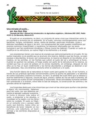 30                                  Fundamentos de la Permacultura

                                             SUELOS

                                   («La Tierra no es sucia»)




Una mirada al suelo...
  por Ana Ruiz Díaz
   (tomado del libro «Manual de introducción a la Agricultura orgánica», Ediciones BIO 1997, Petén
#231-3, Col Narvarte, México D.F)

    El suelo es un ecosistema, es decir, un conjunto de seres vivos que interactúan entre sí,
en equilibrio y armonía con su ambiente. En el suelo, conviven microorganismos como son
bacterias, hongos, artrópodos, raíces, restos de plantas, partículas minerales, rocas y
distintas cantidades de agua y de aire. Los componentes del suelo pueden modificarse por
eventos químicos (insecticidas) o mecánicos (la labranza) efectuados por los seres
humanos o por las condiciones climáticas y físicas (como las laderas). Cuando un suelo se
modifica en su estructura, se vuelve frágil a los elementos y al arado.

    Los ecosistemas tienen una reserva de energía que está precisamente en el suelo. En los
suelos tropicales no es posible que se acumule una reserva, debido a que las lluvias, ya sean
escasas o abundantes, la lavan; por consecuencia, la reserva se dispone en los árboles, en la
madera, en las semillas, en las hierbas que cubren al suelo del sol y amortiguan la lluvia.
Cuando se queman los campos, el fuego acaba con parte de la estructura de la reserva, es
verdad que hay un poco de potasio en la ceniza resultante, sin embargo, después de dos
años ya no hay un buen rendimiento y las tierras abundantes y pródigas se destinan a ser
sólo pastizales. Hay una dinámica estrecha entre la cobertura y el suelo.

    Una función básica de la naturaleza es hacer suelo para gestar la vida. El ser humano, a
través de sus prácticas agrícolas convencionales (como la quema de pastizales y la labranza
de suelos tropicales) ocasiona la erosión, es decir, la pérdida del suelo fértil que se deslava y
acarrea sedimentos a lagunas, cauces de agua, presas y deltas de ríos de todo el planeta; de
esta manera los suelos se han compactado y erosionado. Otras actividades humanas también
han contribuido a ¡a erosión, entre ellas la tala de bosques, la construcción de caminos y de
grandes obras de ingeniería.

    Los fungicidas destruyen a las micorrizas que viven en las raíces para auxiliar a las plantas
a digerir los nutrimentos. Sabemos
poco del suelo, por eso debemos ser
cautos al agregar cualquier sustancia;
te invito a conocer más sobre el
suelo, a preguntar a los abuelos, a
investigar en la región y en los libros
sobre su cuidado. El suelo es frágil,
es un conjunto vivo y aunque cada
suelo sea distinto, todos ellos se
benefician de tener rotación en los
cultivos, una cobertura, un buen
drenaje y las siembras dispuestas a
contorno.
 
