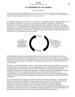 Fundamentos de la Permacultura                                   35

                               La Fertilidad de los Suelos
                                           Por Lea Harrison
Lea Harrison es instructora, diseñadora y pionera de la permacultura en Australia- Aqui presentamos un
texto fundamental para entender la dinámica de un suelo sano y vivo - Fue traducido por Gina Bassaillon en
1996, y mas tarde revisado y editado por H. Hieronimi en 2001)




Necesitamos saber como funciona un suelo sano para poder entender como trabajar con el
sin agotar su fertilidad. El suelo es una mezcla de materias orgánicas e inorgánicas
conteniendo una gran variedad de macroorganismos (por ejemplo lombrices, hormigas,
tijerillas, etc.) y microorganismos (como bacterias, algas, hongos). El suelo provee ancla y
soporte para las plantas, las cuales extraen agua y nutrientes de el. Estos nutrientes están
devueltos al suelo por la acción de los organismos del suelo sobre las plantas muertas o en
vía de morirse y la materia de origen animal.




La fertilidad es la función principal de la eficiencia en este ciclo de reciclaje continuo. La
proporción de nutrientes no disponibles, sea en la biomasa o en el suelo, en un momento
dado, es función del clima. Los organismos del suelo son inactivos a bajas temperaturas. La
actividad aumenta conforme aumenta la temperatura (pero cesa de nuevo cuando hace
mucho calor).

Entonces, en áreas templadas, o sea en "tierra fría" donde hay mucha diferencia entre las
temperaturas altas del verano y las muy bajas del invierno, la actividad de los organismos
del suelo baja o cesa durante el invierno. Esto resulta en una capa gruesa de basura
orgánica y hojarasca. En áreas subtropicales y tropicales, donde la temperatura promedia
es alta todo el año, los organismos del suelo son constantemente activos. Por
consecuencia, la capa orgánica es delgada, el reciclaje de los nutrientes es relativamente
rápido y continuo. En área templadas el reciclamiento de nutrientes es relativamente lento
y periódico.

En áreas templadas la mayor parte de los nutrientes (90-95%) están en el suelo todo el
tiempo. En los climas tropicales la mayor parte de los nutrientes (75-80%) están en la
biomasa. Entonces, para lograr y mantener la fertilidad en las áreas templadas,
necesitamos reforzar el contenido en nutrimentos del suelo. En áreas tropicales
necesitamos crear más biomasa. Eso quiere decir que necesitamos técnicas agrícolas muy
distintas en distintos climas. (La exportación de técnicas agrícolas de clima templado a los
países de clima tropical ha sido la causa de grandes desastres ecológicos.)
 