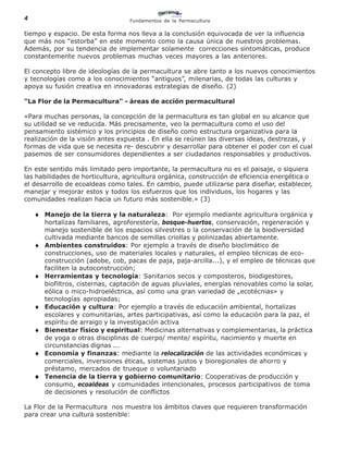 4                                  Fundamentos de la Permacultura

tiempo y espacio. De esta forma nos lleva a la conclusión equivocada de ver la influencia
que más nos “estorba” en este momento como la causa única de nuestros problemas.
Además, por su tendencia de implementar solamente correcciones sintomáticas, produce
constantemente nuevos problemas muchas veces mayores a las anteriores.

El concepto libre de ideologías de la permacultura se abre tanto a los nuevos conocimientos
y tecnologías como a los conocimientos “antiguos”, milenarias, de todas las culturas y
apoya su fusión creativa en innovadoras estrategias de diseño. (2)

"La Flor de la Permacultura" - áreas de acción permacultural

«Para muchas personas, la concepción de la permacultura es tan global en su alcance que
su utilidad se ve reducida. Más precisamente, veo la permacultura como el uso del
pensamiento sistémico y los principios de diseño como estructura organizativa para la
realización de la visión antes expuesta . En ella se reúnen las diversas ideas, destrezas, y
formas de vida que se necesita re- descubrir y desarrollar para obtener el poder con el cual
pasemos de ser consumidores dependientes a ser ciudadanos responsables y productivos.

En este sentido más limitado pero importante, la permacultura no es el paisaje, o siquiera
las habilidades de horticultura, agricultura orgánica, construcción de eficiencia energética o
el desarrollo de ecoaldeas como tales. En cambio, puede utilizarse para diseñar, establecer,
manejar y mejorar estos y todos los esfuerzos que los individuos, los hogares y las
comunidades realizan hacia un futuro más sostenible.» (3)

    ♦ Manejo de la tierra y la naturaleza: Por ejemplo mediante agricultura orgánica y
        hortalizas familiares, agroforestería, bosque-huertos, conservación, regeneración y
        manejo sostenible de los espacios silvestres o la conservación de la biodiversidad
        cultivada mediante bancos de semillas criollas y polinizadas abiertamente.
    ♦   Ambientes construidos: Por ejemplo a través de diseño bioclimático de
        construcciones, uso de materiales locales y naturales, el empleo técnicas de eco-
        construcción (adobe, cob, pacas de paja, paja-arcilla...), y el empleo de técnicas que
        faciliten la autoconstrucción;
    ♦   Herramientas y tecnología: Sanitarios secos y composteros, biodigestores,
        biofiltros, cisternas, captación de aguas pluviales, energías renovables como la solar,
        eólica o mico-hidroeléctrica, así como una gran variedad de „ecotécnias» y
        tecnologías apropiadas;
    ♦   Educación y cultura: Por ejemplo a través de educación ambiental, hortalizas
        escolares y comunitarias, artes participativas, así como la educación para la paz, el
        espíritu de arraigo y la investigación activa
    ♦   Bienestar físico y espiritual: Medicinas alternativas y complementarias, la práctica
        de yoga o otras disciplinas de cuerpo/ mente/ espíritu, nacimiento y muerte en
        circunstancias dignas ...
    ♦   Economía y finanzas: mediante la relocalización de las actividades económicas y
        comerciales, inversiones éticas, sistemas justos y bioregionales de ahorro y
        préstamo, mercados de trueque o voluntariado
    ♦   Tenencia de la tierra y gobierno comunitario: Cooperativas de producción y
        consumo, ecoaldeas y comunidades intencionales, procesos participativos de toma
        de decisiones y resolución de conflictos

La Flor de la Permacultura nos muestra los ámbitos claves que requieren transformación
para crear una cultura sostenible:
 
