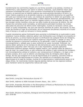 40                                Fundamentos de la Permacultura

transformarán los nutrimentos ligados en una forma accesible a las plantas, mientras no
interferimos y solo dejamos que opere el sistema. Entonces, ¿qué podemos hacer para
mantener la fertilidad del suelo y para aumentar la fertilidad de los suelos degradados?
Primero, es esencial que la materia orgánica sea continuamente devuelta a la tierra. La
mejor materia orgánica es la de plantas maduras y es preferible devolverla a la superficie
del suelo que incorporarla al suelo. Los residuos de cosechas no deben ser quemados. Los
pastizales no debe ser sobre-pastoreados y deben dejarse descansar periódicamente. Las
plantas cultivadas deben tener un mantillo vegetal muerto o vivo alrededor de ellas. Hay
que escoger ciertos mantillos vivos por sus altos niveles de precursor de etileno. De esa
manera los nutrientes serán reciclados, se estimulará la actividad microbial; los niveles
adecuados de precursor de etileno serán restringidos. Cuando es necesario cultivar, para
airear un suelo compactado, hay que usar técnicas mínimas de cultivo. No excavar, no arar,
cortar las hierbas en lugar de arrancarlas. Así se mantienen las plantas creciendo en el suelo
todo el tiempo y el suelo se remueve lo menos posible.

Cuando necesitamos aplicar fertilizante para aumentar la fertilidad de un suelo pobre o para
establecer nuevos árboles, debemos aplicar solo fertilizantes cuyo nitrógeno se presenta en
forma de amonio. La única manera de parar la nitrificación de cualquier forma de nitrógeno,
sea proveído en forma natural por materia orgánica o leguminosas, o desde un saco, es
cuando las plantas lo consumen conforme se va aplicando, o bien si está ligado por los
microorganismos y soltado poco a poco conforme se vayan muriendo. Entonces, los
abonos deben aplicarse en los tiempos de alta demanda por parte de las plantas. Varias
aplicaciones pequeñas valen más que una o dos importantes. Cuando aplicamos
fertilizantes podemos agregar material vegetal maduro, por ejemplo tallos de pastura o
paja de trigo, los cuales tienen un alto contenido de carbono y bajo contenido de nitrógeno.
Los microorganismos utilizan el carbono y por consecuencia el nitrógeno, y lo ligan a sus
propios cuerpos, de lo cual se obtiene una descarga lenta de nitrógeno sobre algo de
tiempo. No hay que exagerar en el uso de leguminosas en el sistema. Conviene imitar el
equilibrio natural de leguminosas en el área, por ejemplo en el subtrópico hay pocas
leguminosas en la capa de hierbas, muchas en la capa pionera y relativamente pocas en la
etapa clímax. Se recomienda mezclar algunas plantas nativas con las especies exóticas
para mantener sanos los organismos nativos del suelo.




REFERENCIAS -

Alan Smith, Living Soil, Permaculture Journal #7 -

Alan Smith, Address to NSW Avocado Growers Assoc., Oct. 1974 -

Alan Smith, Anaerobic Microsites in the Rhizosphere of Plants as Mechanisms for Increasing
Phosphate Availability, Reviews in Rural Science #3 -



Alan Smith, Ethylene Fungistasis, Biological and Chemical Research Institute Repon 1976-78
and 1978-80
 