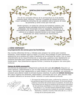Fundamentos de la Permacultura                                41



                              HORTALIZAS FAMILIARES



            Uno de los conceptos básicos de la permacultura es el de diseñar
           nuestras casas, terrenos, colonias y ciudades de manera tal que la
          mayor cantidad de alimentos de uso cotidiano esté al alcance de todas
                       las personas (y seres vivos) que viven allí.

             Desde siempre y en todas las culturas las hortalizas caseras y las
                pequeñas áreas cultivadas cerca de la vivienda, intensamente
               trabajadas, han funcionado como un respaldo importante en la
            alimentación de la gente. Por su cuidado intensivo y la diversidad de
                cultivos en un espacio reducido tienden a dar mejor resultado
                       comparado con áreas extensas de monocultivos




¿ CÓMO EMPEZAR?-
La preparación de camas para las hortalizas

Hay muchas diferentes formas y métodos para preparar las camas para nuestras
hortalizas, varían también según la región y el clima. Para proteger el suelo intentamos
abstenernos de la práctica de volteo o barbecho de los terrenos de cultivo. Con un buen
entendimiento de los requerimientos de un suelo sano, podemos crear rápidamente un
ambiente favorable para nuestras hortalizas, aplicando técnicas de labranza mínima y
conservación. Aquí presentamos algunas formas y maneras de preparar una cama para
verduras:

Camas de doble excavación
Una técnica de preparación y aflojamiento profundo del suelo sin voltearlo. Requiere un
cierto esfuerzo, especialmente si uno no está acostumbrado al manejo de herramientas de
mano. Permite de crear rápidamente un suelo intacto y rico en nutrientes, con suficiente
aireación para obtener desde el principio buenas cosechas. Es parte del método biointensivo
del cultivo orgánico de alimentos, desarrollado y promovido por el Sr. John Jeavons. Solo
es posible realizarlo en terrenos donde tenemos un suelo bastante profundo

                               1. Se trazan los limites de la cama, conforme los contornos, si hay
                                una pendiente ligera (formación de terrazas). En terrenos planos,
                                 podemos marcarlas del oriente hacia el occidente. El ancho de la
                                  cama debe que ser igual a la distancia de los brazos extendidos
                                   de dos personas acuclilladas en los lados opuestos de la cama
                                    (vea dibujo 17.1). De ésta manera podemos llegar a todas
                                     partes de la cama para los trabajos de siembra, transplante,
                                      deshierbe y cosecha. El ancho mide entre 80 cm y 1.50 m,
                                      el largo de la cama puede variar.
 