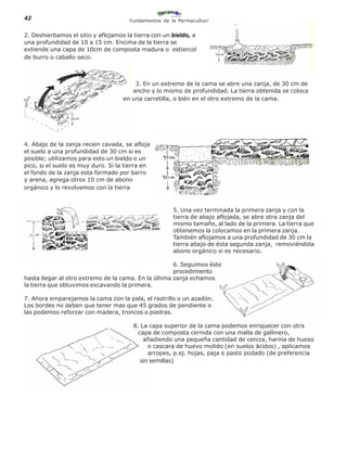 42                                    Fundamentos de la Permacultura


2. Deshierbamos el sitio y aflojamos la tierra con un bieldo, a
una profundidad de 10 a 15 cm. Encima de la tierra se
extiende una capa de 10cm de composta madura o estiercol
de burro o caballo seco.



                                        3. En un extremo de la cama se abre una zanja, de 30 cm de
                                       ancho y lo mismo de profundidad. La tierra obtenida se coloca
                                    en una carretilla, o bién en el otro extremo de la cama.




4. Abajo de la zanja recien cavada, se afloja
el suelo a una profundidad de 30 cm si es
posible; utilizamos para esto un bieldo o un
pico, si el suelo es muy duro. Si la tierra en
el fondo de la zanja esta formado por barro
y arena, agrega otros 10 cm de abono
orgánico y lo revolvemos con la tierra


                                                      5. Una vez terminada la primera zanja y con la
                                                      tierra de abajo aflojada, se abre otra zanja del
                                                      mismo tamaño, al lado de la primera. La tierra que
                                                      obtenemos la colocamos en la primera zanja.
                                                      También aflojamos a una profundidad de 30 cm la
                                                      tierra abajo de ésta segunda zanja, removiéndola
                                                      abono orgánico si es necesario.

                                                      6. Seguimos éste
                                                      procedimiento
hasta llegar al otro extremo de la cama. En la última zanja echamos
la tierra que obtuvimos excavando la primera.

7. Ahora emparejamos la cama con la pala, el rastrillo o un azadón.
Los bordes no deben que tener mas que 45 grados de pendiente o
las podemos reforzar con madera, troncos o piedras.

                                       8. La capa superior de la cama podemos enriquecer con otra
                                         capa de composta cernida con una malla de gallinero,
                                           añadiendo una pequeña cantidad de ceniza, harina de hueso
                                             o cascara de huevo molido (en suelos ácidos) , aplicamos
                                             arropes, p.ej. hojas, paja o pasto podado (de preferencia
                                          sin semillas)
 
