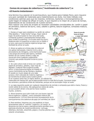Fundamentos de la Permacultura                            43

 Camas de arropes de cobertura (“mulcheada de cobertura”) o
«El huerto instantaneo»

Una técnica muy popular en la permacultura, que implica poco trabajo físico, pero requiere
una gran cantidad de materiales para implementarla con éxito. Con éste método crea
condiciones optimas para que los insectos, lombrices, bacterias y microorganismos del
suelo hagan el trabajo de aflojar el suelo, lo que requiere a lo mejor de un poco de tiempo,
dependiendo de las condiciones de nuestro terreno.
Para realizar una cama de arropes se necesitan cantidades considerables de: cartón o papel
de periódico, estiercol de burro, vaca, caballo o gallina, basura orgánica, composta madura,
tierra, paja….

1. Escoja un lugar para establecer su jardín de cultivo
¡Mas Quelite y “mala hierba” tenga, mejor está el
lugar. Se poda el pasto lo mas cerca del suelo,
tumbando quelites o macheteando hierbas altas
para nivelar la superficie. Si el suelo está muy duro,
podemos abrir la superficie un poco con un bieldo o
un pico, para que la materia orgánica tenga mas
facilidad de entrar al suelo

2. Ahora se aplica en el área algo de estiercol
(no aplicar demasiado, máximo 1cm) y otros
proveedores de nitrógeno, como harina de hueso
o de sangre de animal (del rastro), también
tantita cal (en suelos ácidos) o algo de
ceniza así como cualquier suplemento
mineral, que pueda necesitar la tierra (como
fósforo)
3. Se cubre ahora todo el área con cartón, o
papel de periódico, petates, ropa vieja de
algodón, cualquier fibra orgánica puede
servir. Lo que queremos lograr es impedir el
nuevo crecimiento de las hierbas y quelites.
El zacate se muere abajo de una capa
gruesa y bien colocada de materia orgánica y
se transforma en abono para nuestro jardín.
Si en nuestra cama hay un ligero declive, se colocan los
materiales de manera tal, que el agua pueda entrar lo más fácil al suelo. Conviene mojar
los cartones y periódicos antes de colocarlas, porque así se acomodan mejor al suelo
4. La capa siguiente puede ser cualquier desperdicio de comida o composta que esté a mano, fresco y
recién salido de la cocina. (No apliquemos restos de carne,
ya que pueden atraer a los perros hacia nuestra
huerta…)(10cm).
5. Ahora tenemos que cubrir todo con una buena capa de
tierra orgánica y vegetal , como composta madura del
compostcentro. (15 cm) Para terminar la preparación de la
cama ponemos una cobertura de paja (sin semillas) de 10cm

6. Para sembrar, hacemos con una espátula un hoyo
atravesando todo el “colchón” orgánico y el cartón, lo
llenamos con tierra negra y plantamos tanto semillas como
plantulas jóvenes de nuestra preferencia: Lechuga,
albahaca, jitomate, alcachofa, papas y muchas plantas mas
estarán encantados…
 