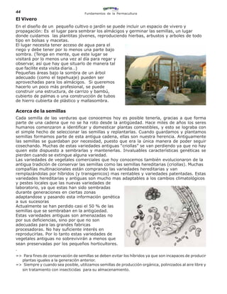 44                                   Fundamentos de la Permacultura

El Vivero
En el diseño de un pequeño cultivo o jardín se puede incluir un espacio de vivero y
propagación: Es el lugar para sembrar los almácigos y germinar las semillas, un lugar
donde cuidamos las plantitas jóvenes, reproduciendo hierbas, arbustos y arboles de todo
tipo en bolsas y macetas.
El lugar necesita tener acceso de agua para el
riego y debe tener por lo menos una parte bajo
sombra. (Tenga en mente, que este lugar se
visitará por lo menos una vez al día para regar y
observar, así que hay que situarlo de manera tal
que facilite esta visita diaria…)
Pequeñas áreas bajo la sombra de un árbol
adecuado (como el tepehuaje) pueden ser
aprovechadas para los almácigos. Si queremos
hacerlo un poco más profesional, se puede
construir una estructura, de carrizo y bambú,
cubierto de palmas o una construcción de tubos
de hierro cubierta de plástico y mallasombra.

Acerca de la semillas
Cada semilla de las verduras que conocemos hoy es posible tenerla, gracias a que forma
parte de una cadena que no se ha roto desde la antigüedad. Hace miles de años los seres
humanos comenzaron a identificar y domesticar plantas comestibles, y esto se lograba con
el simple hecho de seleccionar las semillas y replantarlas. Cuando guardamos y plantamos
semillas formamos parte de esta antigua cadena, ellas son nuestra herencia. Antiguamente
las semillas se guardaban por necesidad, puesto que era la única manera de poder seguir
cosechando. Muchas de estas variedades antiguas “criollas” se van perdiendo ya que no hay
quien este dispuesto a sembrarlas y mantenerlas. Invaluables características genéticas se
pierden cuando se extingue alguna variedad.
Las variedades de vegetales comerciales que hoy conocemos también evolucionaron de la
antigua tradición de conservar las semillas como las semillas hereditarias (criollas). Muchas
compañías multinacionales están comprando las variedades hereditarias y van
remplazándolas por híbridos (y transgenicos) mas rentables y variedades patentadas. Estas
variedades hereditarias y antiguas son mucho mas adaptables a los cambios climatológicos
y pestes locales que las nuevas variedades de
laboratorio, ya que estas han sido sembradas
durante generaciones en ciertas zonas
adaptandose y pasando esta información genética
a sus sucesoras
Actualmente se han perdido casi el 50 % de las
semillas que se sembraban en la antigüedad.
Estas variedades antiguas son amenazadas no
por sus deficiencias, sino por que no son
adecuadas para las grandes fabricas
procesadoras. No hay suficiente interés en
reproducirlas. Por lo tanto estas variedades de
vegetales antiguas no sobrevivirán a menos que
sean preservadas por los pequeños horticultores.
.
=> Para fines de conservación de semillas se deben evitar los híbridos ya que son incapaces de producir
  plantas iguales a la generación anterior.
=> Siempre y cuando sea posible, utilizamos semillas de producción orgánica, polinizados al aire libre y
  sin tratamiento con insecticidas para su almacenamiento.
 