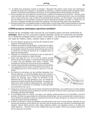 Fundamentos de la Permacultura                                   45

=> En EEUU hay empresas (“seeds of change”, “Abundant life seeds”, entre otros) que distribuyen
   semillas de producción orgánica y variedades no-hibridas, en México también están surgiendo redes,
   grupos e individuos interesados en preservar la diversidad genética de las plantas de cultivo
=> Si sus semillas son de producción convencional, cuidado al momento de la siembra: Muchas veces
   estas semillas han sido tratadas con algun insecticida para su almacenamiento: esto se manifiesta
   con un color fuerte azul, rojo o verde en la cascarilla de la semilla y un olor extraño: Use guantes de
   hule al trabajar con las semillas y lavase las manos después de trabajar con ellas- o, mejor aun, no
   las uses y consigue semillas de producción orgánica, que seguramente serán más resistentes
=> Siempre preferimos variedades locales y tradicionales, ya que estas están acostumbrados al clima de
   nuestra bioregión: establece contacto con campesinos tradicionales y horticultores de la zona

¿CÓMO preparar almàcigos y germinar semillas?

Muchas de las variedades más comunes de una hortaliza casera conviene sembrarlas en
almácigos: Estos son las cunas para nuestras plantillas, donde van a germinar las semillas
en un ambiente protegido dentro nuestro invernadero. Los almácigos se pueden fabricar
con cajas de madera, botes, cubetas viejas y sobre el suelo:
1. Se hace algunos agujeros en el fondo del recipiente para
   asegurar el drenaje necesario
2. Preparar la mezcla de los almácigos: un tercio tierra negra,
   un tercio de arena o arenilla de tezontle (fino) y un tercio
   de composta o abono de animal- todo esto hay que cernirlo
   a través de una tela de alambre de 1 pulgada para no
   dejar terrones grandes
3. Extender en el fondo del recipiente lo que no pasó por el
   cernidor para propiciar un mejor drenaje
4. Hacer una capa de 10 a 12 cm con la mezcla cernida
   encima de la primera capa- si nuestro almácigo está sobre
   el suelo, hay que aflojarlo unos 20cm y colocar esta
   cantidad de mezcla por encima de la tierra aflojada;
5. Cuando está preparado el almácigo se hacen con los dedos
   unos pequeños surcos sobre la superficie de la tierra, en
   una distancia de 8 a 10 cm entre sí y de 0.5 a 1 cm de
   hondo
6. Se siembra el almácigo con las semillas deseadas (ver
   lista de plantas), a una profundidad igual a dos veces el
   grueso de la semilla. Por lo regular las semillas pequeñas
   (como col, lechuga, apio y chile) se siembran a una
   distancia de 0.5; las más grandes a 1cm. En tiempo de
   sequia se siembra al doble de profundidad. Un espacio de
   dedo entre cada semilla es adecuado para casi todas las
   verduras que se siembran en almácigo- la lechuga debe
   que sembrarse mas cerca.
7. Después se cubre la semilla con la misma mezcla fina de almácigo, con cuidado para no echar bolitas
   y piedras más grandes que la semilla Con la mano se aprieta un poco la tierra, para que no se deslave
   la semilla y germine más rápido
8. Si el almácigo está en un bote, una caja o una cubeta, puede ponerse en una carretilla o una tina
   grande y llenarla con agua hasta el nivel del piso del almácigo. Asi se humedece bién nuestra tierra y
   no se deslava la semilla. Cuando la superficie de la tierra se saca del agua y se coloca en la sombra
   hasta que nazca la primera plantita.
9. Cuando comienzan a nacer las plantitas, las colocamos al sol unas 4 horas diarias, después de una
   semana las ponemos al sol todo el día. Durante todo el tiempo hay que mantener los almácigos bién
   regados. Nunca deben secarse: Para regar podemos utilizar una regadera común o un bote que
   tenga agujeros , siempre con mucho cuidado para que no caigan chorros que puedan deslavar la
   tierra y descubrir la semilla.
 