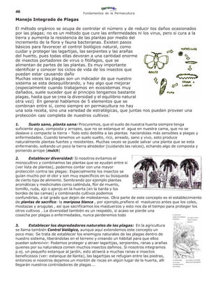 46                                   Fundamentos de la Permacultura

Manejo Integrado de Plagas

El método orgánico se ocupa de controlar el número y de reducir tos daños ocasionados
por las plagas; no es un método que cure las enfermedades ni los virus, pero si cura a la
tierra y aumenta la resistencia de las plantas por medio del
incremento de la flora y fauna bacterianas. Existen pasos
básicos para favorecer el control biológico natural, como
cuidar y proteger las lagartijas, las serpientes y las arañas
del huerto, pues todas ellas devoran a una cantidad enorme
de insectos portadores de virus o fitófagos, que se
alimentan de partes de las plantas. Es muy importante
identificar y conocer los ciclos de vida de los insectos que
puedan estar causando daño
Muchas veces las plagas son un indicador de que nuestro
sistema se esta desequilibrando, y hay algo que mejorar
(especialmente cuando trabajamos en ecosistemas muy
dañados, suele suceder que al principio tengamos bastante
plagas, hasta que se crea la diversidad y el equilibrio natural
otra vez) En general hablamos de 5 elementos que se
combinan entre sí, como siempre en permacultura no hay
una sola receta, sino una variedad de estratégicas, que juntas nos pueden proveer una
protección casi completa de nuestros cultivos:

1.      Suelo sano, planta sana: Procuremos, que el suelo de nuestra huerta siempre tenga
suficiente agua, composta y arropes, que no se estanque el agua en nuestra cama, que no se
deslave o compacte la tierra - Todo esto debilita a las plantas haciendolas más sensibles a plagas y
enfermedades. Cuando tenemos un suelo suelto, rico, aireado, sano y vivo, esto produce
naturalmente plantas fuertes y resistentes. Muchas veces se puede salvar una planta que se esta
enfermando, soltando un poco la tierra alrededor (cuidando las raíces), echando algo de composta y
poniendo arrope (mulch)

2.      Establecer diversidad: Si nosotros evitamos el
monocultivo y combinamos las plantas que se ayudan entre si
(ver lista de plantas), podemos contar con una mayor
protección contra las plagas: Especialmente los insectos se
guían mucho por el olor y son muy específicos en su búsqueda
de cierto tipo de alimento. Sembrando por ejemplo plantas
aromáticas y medicinales como caléndula, flor de muerto,
tomillo, ruda, ajo o ajenjo en la huerta (en la barda y los
bordes de las camas) y combinando cultivos podemos
confundirlas, a tal grado que dejen de molestarnos. Otra parte de este concepto es el establecimiento
de plantas de sacrifico: la mariposa blanca , por ejemplo,prefiere el mastuerzo antes que los coles,
mostazas y arugulas , así que sacrificamos los mastuerzos y esto nos da el tiempo para proteger los
otros cultivos …La diversidad también es un respaldo, si acaso se pierde una
cosecha por plagas o enfermedades, nunca perderemos todo

3.      Establecer los depredadores naturales de las plagas: En la agricultura
se llama también Control biológico, aunque aquí extendemos este concepto un
poco mas: Se trata de establecer los enemigos naturales de las plagas dentro de
nuestro sistema, liberándolas en el terreno y creando un hábitat para que ellos
puedan sobrevivir: Podemos proteger y atraer lagartijas, serpientes, ranas y arañas
quienes por su naturaleza comen muchos insectos dañinos. Si nosotros integramos
p.ej. un pequeño estanque al jardín, esto atraerá a muchas ranas e insectos
beneficiosos (ver: estanque de llanta), las lagartijas se refugian entre las piedras,
entonces si nosotros dejamos un montón de rocas en algún lugar de la huerta, alli
llegarán nuestros controladores de plagas….
 
