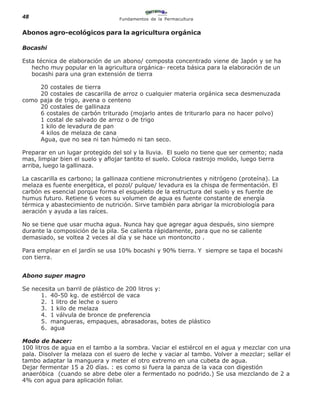 48                                Fundamentos de la Permacultura


Abonos agro-ecológicos para la agricultura orgánica

Bocashi

Esta técnica de elaboración de un abono/ composta concentrado viene de Japón y se ha
   hecho muy popular en la agricultura orgánica- receta básica para la elaboración de un
   bocashi para una gran extensión de tierra

     20 costales de tierra
     20 costales de cascarilla de arroz o cualquier materia orgánica seca desmenuzada
como paja de trigo, avena o centeno
     20 costales de gallinaza
     6 costales de carbón triturado (mojarlo antes de triturarlo para no hacer polvo)
     1 costal de salvado de arroz o de trigo
     1 kilo de levadura de pan
     4 kilos de melaza de cana
     Agua, que no sea ni tan húmedo ni tan seco.

Preparar en un lugar protegido del sol y la lluvia. El suelo no tiene que ser cemento; nada
mas, limpiar bien el suelo y aflojar tantito el suelo. Coloca rastrojo molido, luego tierra
arriba, luego la gallinaza.

La cascarilla es carbono; la gallinaza contiene micronutrientes y nitrógeno (proteína). La
melaza es fuente energética, el pozol/ pulque/ levadura es la chispa de fermentación. El
carbón es esencial porque forma el esqueleto de la estructura del suelo y es fuente de
humus futuro. Retiene 6 veces su volumen de agua es fuente constante de energía
térmica y abastecimiento de nutrición. Sirve también para abrigar la microbiología para
aeración y ayuda a las raíces.

No se tiene que usar mucha agua. Nunca hay que agregar agua después, sino siempre
durante la composición de la pila. Se calienta rápidamente, para que no se caliente
demasiado, se voltea 2 veces al día y se hace un montoncito .

Para emplear en el jardín se usa 10% bocashi y 90% tierra. Y siempre se tapa el bocashi
con tierra.


Abono super magro

Se necesita un barril de plástico de 200 litros y:
      1. 40-50 kg. de estiércol de vaca
      2. 1 litro de leche o suero
      3. 1 kilo de melaza
      4. 1 válvula de bronce de preferencia
      5. mangueras, empaques, abrasadoras, botes de plástico
      6. agua

Modo de hacer:
100 litros de agua en el tambo a la sombra. Vaciar el estiércol en el agua y mezclar con una
pala. Disolver la melaza con el suero de leche y vaciar al tambo. Volver a mezclar; sellar el
tambo adaptar la manguera y meter el otro extremo en una cubeta de agua.
Dejar fermentar 15 a 20 días. : es como si fuera la panza de la vaca con digestión
anaeróbica (cuando se abre debe oler a fermentado no podrido.) Se usa mezclando de 2 a
4% con agua para aplicación foliar.
 