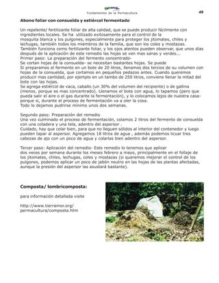 Fundamentos de la Permacultura                       49

Abono foliar con consuelda y estiércol fermentado

Un repelente/ fertilizante foliar de alta calidad, que se puede producir fácilmente con
ingredientes locales. Se ha utilizado exitosamente para el control de la
mosquita blanca y los pulgones, especialmente para proteger los jitomates, chiles y
lechugas, también todos los miembros de la familia, que son los coles y mostazas.
También funciona como fertilizante foliar, y los ojos atentos pueden observar, que unos días
después de la aplicación de este remedio las hojas se ven mas sanas y verdes...
Primer paso: La preparación del fermento concentrado-
Se cortan hojas de la consuelda- se necesitan bastantes hojas. Se puede
Si preparamos el fermento en un bote de 20 litros, llenamos dos tercios de su volumen con
hojas de la consuelda, que cortamos en pequeños pedazos antes. Cuando queremos
producir mas cantidad, por ejemplo en un tambo de 250 litros, conviene llenar la mitad del
bote con las hojas.
Se agrega estiércol de vaca, caballo (un 30% del volumen del recipiente) o de gallina
(menos, porque es mas concentrado). Llenamos el bote con agua, lo tapamos (pero que
pueda salir el aire o el gas durante la fermentación), y lo colocamos lejos de nuestra casa-
porque si, durante el proceso de fermentación va a oler la cosa.
Todo lo dejamos pudrirse mínimo unos dos semanas.

Segundo paso: Preparación del remedio
Una vez culminado el proceso de fermentación, colamos 2 litros del fermento de consuelda
con una coladera y una tela, adentro del aspersor .
Cuidado, hay que colar bien, para que no lleguen sólidos al interior del contenedor y luego
pueden tapar al aspersor. Agregamos 18 litros de agua , además podemos licuar tres
cabezas de ajo con un poco de agua y colarlas bien adentro del aspersor.

Tercer paso: Aplicación del remedio- Este remedio lo tenemos que aplicar
dos veces por semana durante los meses febrero a mayo, principalmente en el follaje de
los jitomates, chiles, lechugas, coles y mostazas (si queremos mejorar el control de los
pulgones, podemos aplicar un poco de jabón neutro en las hojas de las plantas afectadas,
aunque la presión del aspersor las asustará bastante).




Composta/ lombricomposta:

para informaciòn detallada visite

http://www.tierramor.org/
permacultura/composta.htm
 
