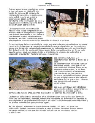 Fundamentos de la Permacultura                             51

Cuando escuchamos estadísticas, como
la que indica que en México 70 por
ciento del cemento 10 consume la
«constructora pueblo», es decir, gente
como usted y como yo, crece la
esperanza de poder cambiar el
paradigma en la construcción de casas y
es justo aquí donde la propuesta de la
bioconstrucción cobra sentido.

La bioconstrucción, la construcción
natural o eco lógica comparten con la
medicina natural o la agricultura orgánica
una manera de entender la vida desde la
conciencia de nuestra responsabilidad
ambiental; «somos 10 que habitamos»
y la propuesta es construir un cobijo saludable sin destruir el entorno.

En permacultura, la bioconstrucción la vemos aplicada en la zona cero donde se enriquece
con el resto de las zonas y comparte con el diseño permacultural diversas herramientas,
siendo una de las más valiosas la observación de los ciclos naturales, del movimiento del
Sol, de la dirección del viento, del tipo de suelo, de la vegetación nativa; en fin, de todo
aquello que nos sirva para poder decidir la orientación, la selección de materiales, la
vegetación circundante y hasta la forma que le daremos.

                                                        Los elementos naturales y el
                                                        ecosistema local definen el diseño de la
                                                        casa.
                                                        La bioconstrucción nos invita a utilizar
                                                        materiales locales, tanto por ser los
                                                        más adecuados al clima, como por el
                                                        ahorro de combustibles, al no tener
                                                        que transformarlos y transportarlos
                                                        grandes distancias; nos permite
                                                        recuperar habilidades olvidadas y tener
                                                        acceso a conocimientos que creíamos
                                                        exclusivos de los «expertos»; digamos
                                                        que democratiza el proceso
                                                        constructivo.

                                                 Las casas vernáculas son bibliotecas
                                                 vivas donde podemos documentarnos
                                                 acerca de las técnicas que han
permanecido durante años, además de descubrir los secretos de adecuación al clima.

Las técnicas constructivas empleadas en la bioconstrucción son aquellas que permitan
tener una casa saludable, hermosa, confortable y duradera. La elección de las técnicas es
muy importante, ya que tenemos que tomar en cuenta la disponibilidad de los materiales y
los efectos bioclimáticos que queramos lograr.

Así, por ejemplo, mientras los muros de tierra (adobe, cob, tapia, etc.) son una
termomasa, es decir, que acumulan calor y luego lo liberan, las pacas de pája son un
excelente aislante, el cual guardará el calor o el frío que las ventanas o puertas
proporcionen.
 