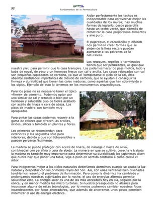 52                                Fundamentos de la Permacultura


                                                       Aislar perfectamente los techos es
                                                       indispensable para aprovechar mejor las
                                                       cualidades de los muros; hay muchas
                                                       formas de lograrlo, desde pajarcilla
                                                       hasta un techo verde, que además de
                                                       climatizar la casa proporciona alimentos
                                                       y aire puro.

                                                       El pajareque, el zacatlaniloli y leñacob
                                                       nos permiten crear formas que se
                                                       alejen de la línea recta y puedan
                                                       acercarse a los patrones de la
                                                       naturaleza.

                                                     Los retoques, repellos o terminados
                                                     tienen que ser permeables, al igual que
nuestra piel, para permitir que la casa transpire. Los podemos hacer de paja molida, lodo y
baba de nopal, de yeso o un hermoso fresco con cal y arcilla. Las casas rebocadas con cal
son pequeños captadores de carbono, ya que al ‘completarse el ciclo de la cal, ésta
absorbe cantidades importantes de dióxido de carbono, que le ayudan a conseguir la
firmeza y durabilidad que tienen las cales maduras, como aquellas que han sobrevivido a
los siglos. Ejemplo de esto lo tenemos en los monumentos arqueológicos.

Para los pisos no es necesario tener el típico
«firme» de cemento. Podemos optar por
uno similar de cal y tezontle o bien por un
hermoso y saludable piso de tierra acabado
con aceite de linaza y cera de abeja. Los
pisos de madera son también muy
apropiados.

Para pintar las casas podemos recurrir a la
gama de colores que ofrecen las arcillas,
óxidos, sílices y también en plantas y flores.

Los primeros se recomiendan para
exteriores y los segundos sólo para
interiores, debido a que son fotosensibles y
pueden perderse fácilmente.

La madera se puede proteger con aceite de linaza, de naranja o hasta de oliva,
combinadas con parafina o cera de abeja. La manera en que se cultiva, cosecha y trabaja
la madera es también muy importante para determinar su durabilidad; los japoneses dicen
que nunca hay que poner una tabla, viga o polín en sentido contrario a como creció el
árbol.

Para integrarnos mejor a los ciclos naturales deberíamos dormimos cuando se acaba la luz
natural y despertar con los primeros rayos del Sol. Así, con unas ventanas bien diseñadas
tendríamos resuelto el problema de iluminación. Pero como la dinámica ha cambiado y
prolongamos nuestras actividades por la noche, el uso de energías alternas permite
solucionar esto. La energía solar es una de las más accesibles hoy en día, seguida por la
eólica, y en menor medida las micro turbinas. Si nuestro presupuesto no alcanza para
incorporar alguna de estas tecnologías, por lo menos podremos cambiar nuestros focos
incandescentes por focos ahorradores, que además de ahorramos unos pesos permiten
minimizar el uso de energía eléctrica.
 