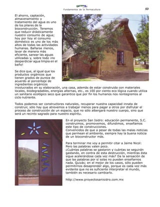 Fundamentos de la Permacultura                           53

El ahorro, captación,
almacenamiento y
tratamiento del agua es uno
de los pilares de la
bioconstrucción. Tenemos
que reducir drásticamente
nuestro consumo de agua;
hoy por hoy el consumo
doméstico es uno de los más
altos de todas las actividades
humanas. Bañarse menos,
lavar de manera más
eficiente, sanear las aguas
utilizadas y, sobre todo ¡no
desperdiciar agua limpia en el
baño!

Se dice que, al igual que los
productos orgánicos que
tienen grados de pureza de
acuerdo al porcentaje de
ingredientes orgánicos
involucrados en su elaboración, una casa, además de estar construida con materiales
locales, biodegradables, energías alternas, etc., es 100 por ciento eco lógica cuando utiliza
un sanitario ecológico seco que garantice que por fin los humanos nos reintegremos al
ciclo nutriente.

Todos podemos ser constructores naturales, recuperar nuestra capacidad innata de
construir, sólo hay que atrevemos a trabajar menos para pagar a otros por disfrutar el
proceso de construcción de un espacio, que no sólo albergará nuestro cuerpo, sino que
será un recinto sagrado para nuestro espíritu.

                                   En el proyecto San Isidro: educación permanente, S.C.
                                   construimos, promovemos, difundimos, enseñamos
                                   este tipo de construcciones.
                                   Convencidos de que a pesar de todas las malas noticias
                                   que permean el ambiente, siempre hay la buena noticia
                                   de un bioconstructor más.

                                   Para terminar me voy a permitir citar a Jaime Nicol:
                                   Pero las palabras valen poco.
                                   ¿Cuántas palabras se gastaron y cuántas se seguirán
                                   gastando, en contra de esta destrucción, mientras ésta
                                   sigue acelerándose cada vez más? Da la sensación de
                                   que las palabras por sí solas no pueden enseñarnos
                                   nada. Quizás; en el mejor de los casos, sólo pueden
                                   permitirnos desaprender algo, porque es cada vez más
                                   evidente que no es suficiente interpretar el mundo,
                                   también es necesario cambiarlo.

                                   http://www.proyectosanisidro.com.mx
 