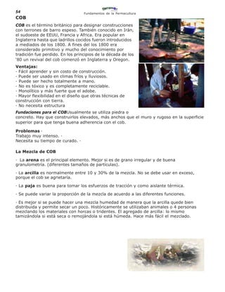 54                                Fundamentos de la Permacultura
COB
COB es el término británico para designar construcciones
con terrones de barro espeso. También conocido en Irán,
el sudoeste de EEUU, Francia y Africa. Era popular en
Inglaterra hasta que ladrillos cocidos fueron introducidos
a mediados de los 1800. A fines del los 1800 era
considerado primitivo y mucho del conocimiento por
tradición fue perdido. En los principios de la década de los
‘80 un revival del cob comenzó en Inglaterra y Oregon.
Ventajas:
· Fácil aprender y sin costo de construcción.
· Puede ser usado en climas fríos y lluviosos.
· Puede ser hecho totalmente a mano.
· No es tóxico y es completamente reciclable.
· Monolítico y más fuerte que el adobe.
· Mayor flexibilidad en el diseño que otras técnicas de
construcción con tierra.
· No necesita estructura
Fundaciones para el COBUsualmente se utiliza piedra o
concreto. Hay que construirlos elevados, más anchos que el muro y rugoso en la superficie
superior para que tenga buena adherencia con el cob.

Problemas ·
Trabajo muy intenso. ·
Necesita su tiempo de curado. ·

La Mezcla de COB

· La arena es el principal elemento. Mejor si es de grano irregular y de buena
granulometría. (diferentes tamaños de partículas).

· La arcilla es normalmente entre 10 y 30% de la mezcla. No se debe usar en exceso,
porque el cob se agrietaría.

· La paja es buena para tomar los esfuerzos de tracción y como aislante térmica.

· Se puede variar la proporción de la mezcla de acuerdo a las diferentes funciones.

· Es mejor si se puede hacer una mezcla humedad de manera que la arcilla quede bien
distribuida y permite secar un poco. Históricamente se utilizaban animales o 4 personas
mezclando los materiales con horcas o tridentes. El agregado de arcilla: lo mismo
tamizándola si está seca o remojándola si está húmeda. Hace más fácil el mezclado.
 
