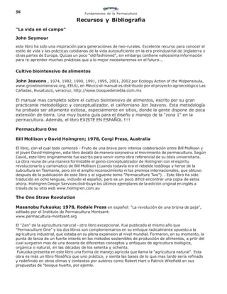 56                                    Fundamentos de la Permacultura

                                  Recursos y Bibliografìa
"La vida en el campo"

John Seymour

este libro ha sido una inspiración para generaciónes de neo-rurales. Excelente recurso para conocer el
estilo de vida y las prácticas cotidianas de la vida autosuficiente en la era preindustrial de Inglaterra y
otras partes de Europa. Quizas un poco "old fashioned", sin embargo contiene valiosisima información
para re-aprender muchas prácticas que a lo mejor necesitaremos en el futuro...


Cultivo biointensivo de alimentos

John Jeavons , 1974, 1982, 1990, 1991, 1995, 2001, 2002 por Ecology Action of the Midpensisula,
www.growbiointensive.org, EEUU, en México el manual es distribuido por el proyecto agroecológico Las
Cañadas, Husatusco, veracruz, http://www.bosquedeniebla.com.mx

El manual mas completo sobre el cultivo biointensivo de alimentos, escrito por su gran
practicante metodológico y conceptualizador, el californiano Jon Jeavons. Esta metodología
ha probado ser altamente exitosa, especialmente en sitios, donde la gente dispone de poca
extensión de tierra. Una muy buena guía para el diseño y manejo de la "zona 1" en la
permacultura. Además, el libro EXISTE EN ESPAÑOL !!!!

Permaculture One

Bill Mollison y David Holmgren; 1978, Corgi Press, Australia

El libro, con el cual todo comenzó - Fruto de una breve pero intensa colaboración entre Bill Mollison y
el joven David Holmgren, este libro desató de manera sorpresiva el movimiento de permacultura. Según
David, este libro originalmente fue escrito para servir como obra referencial de su tésis universitaria.
La obra reune de una manera formidable el genio conceptualizador de Holmgren con el espiritu
revolucionario y carismatico de Bill Mollison (cuando todavía era el rebelde todólogo y heroe de la
subcultura en Tasmania, pero sin el amplio reconocimiento ni los premios internacionales, que obtuvo
después de la publicación de este libro y el siguente tomo "Permaculture Two"). . Este libro ha sido
traducido en ocho lenguas, incluido el español, pero es un poco dificil encontrar una copia de estos
ahora. Holmgren Design Services distribuye los últimos ejemplares de la edición original en inglés a
través de su sitio web www.holmgren.com.au

The One Straw Revolution

Masanobu Fukuoka; 1978, Rodale Press en español: "La revolución de una brizna de paja",
editado por el Instituto de Permacultura Montsant-
www.permacultura-montsant.org

El "Zen" de la agricultura narural - otro libro excepcional. Fue publicado el mismo año que
"Permaculture One" y los dos libros son complementarios en su enfoque radicalmente opuesto a la
agricultura industrial, que estaba en su plena expansion al nivel mundial. Formaron, en su momento, la
punta de lanza de un fuerte interés en los métodos sostenibles de producción de alimentos, a prtir del
cual surgieron mas de una docena de diferentes conceptos y enfoques de agricultura biológica,
orgánica o natural, en las décadas de los setenta y ochenta.
 Fukuoka presenta en este libro una forma de manejo agricola que llama la "agricultura natural". Esta
obra es más un libro filosófico que uno práctico, y sienta las bases de lo que mas tarde sería refinado
y redefinido en otros climas y contextos por autores como Robert Hart o Patrick Witefield en sus
propuestas de "bosque huerto, por ejemlo.
 