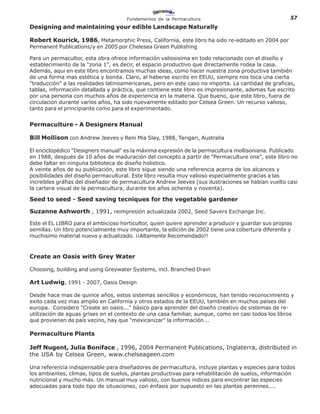 Fundamentos de la Permacultura                                  57
Designing and maintaining your edible Landscape Naturally

Robert Kourick, 1986, Metamorphic Press, California, este libro ha sido re-editado en 2004 por
Permanent Publications/y en 2005 por Chelesea Green Publishing

Para un permacultor, esta obra ofrece información valiosisima en todo relacionado con el diseño y
establecimiento de la "zona 1", es decir, el espacio productivo que directamente rodea la casa.
Además, aqui en este libro encontramos muchas ideas, como hacer nuestra zona productiva también
de una forma mas estética y bonita. Claro, al haberse escrito en EEUU, siempre nos toca una cierta
"traducción" a las realidades latinoamericanas, pero en este caso no importa. La cantidad de graficas,
tablas, información detallada y práctica, que contiene este libro es impresionante, ademas fue escrito
por una persona con muchos años de experiencia en la materia. Que bueno, que este libro, fuera de
circulacion durante varios años, ha sido nuevamente editado por Celsea Green. Un recurso valioso,
tanto para el principiante como para el experimentado.


Permaculture - A Designers Manual

Bill Mollison con Andrew Jeeves y Reni Mia Slay, 1988, Tarigari, Australia

El enciclopédico "Designers manual" es la máxima expresión de la permacultura mollisoniana. Publicado
en 1988, después de 10 años de maduración del concepto a partir de "Permaculture one", este libro no
debe faltar en ninguna biblioteca de diseño holistico.
A veinte años de su publicación, este libro sigue siendo una referencia acerca de los alcances y
posibilidades del diseño permacultural. Este libro resulta muy valioso especialmente gracias a las
increibles gráfias del diseñador de permacultura Andrew Jeeves (sus ilustraciones se habían vuelto casi
la cartera visual de la permacultura, durante los años ochenta y noventa).

Seed to seed - Seed saving tecniques for the vegetable gardener

Suzanne Ashworth , 1991, reimpresión actualizada 2002, Seed Savers Exchange Inc.

Este el EL LIBRO para el ambicioso horticultor, quien quiere aprender a producir y guardar sus propias
semillas. Un libro potencialmente muy importante, la edición de 2002 tiene una cobertura diferente y
muchisimo material nuevo y actualizado. ¡¡Altamente Recomendado!!


Create an Oasis with Grey Water

Choosing, building and using Greywater Systems, incl. Branched Drain

Art Ludwig, 1991 - 2007, Oasis Design

Desde hace mas de quince años, estos sistemas sencillos y económicos, han tenido reconocimiento y
exito cada vez mas amplio en California y otros estados de la EEUU, también en muchos paises del
europa. Considero "Create an oasis..." básico para aprender del diseño creativo de sistemas de re-
utilización de aguas grises en el contexto de una casa familiar, aunque, como en casi todos los libros
que provienen de país vecino, hay que "mexicanizar" la información...

Permaculture Plants

Jeff Nugent, Julia Boniface , 1996, 2004 Permanent Publications, Inglaterra, distributed in
the USA by Celsea Green, www.chelseageen.com

Una referencia indispensable para diseñadores de permacultura, incluye plantas y especies para todos
los ambientes, climas, tipos de suelos, plantas productivas para rehabilitación de suelos, información
nutricional y mucho más. Un manual muy valioso, con buenos indices para encontrar las especies
adecuadas para todo tipo de situaciones, con énfasis por supuesto en las plantas perennes....
 