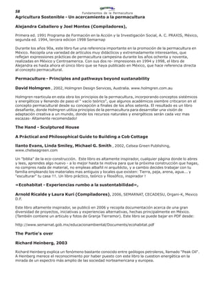 58                                   Fundamentos de la Permacultura
Agricultura Sostenible - Un acercamiento a la permacultura

Alejandra Caballero y Joel Montes (Compiladores),

Primera ed. 1991 Programa de Formación en la Acción y la Investigación Social, A. C. PRAXIS, México,
segunda ed. 1994, tercera edicion 1998 Semarnap

Durante los años 90a, este libro fue una referencia importante en la promoción de la permacultura en
México. Recopila una variedad de artículos muy didácticos y extremadamente interesantes, que
reflejan expressiones prácticas de permacultura campesina durante los años ochenta y noventa,
realizadas en México y Centroamerica. Con sus dos re- impresiones en 1994 y 1998, el libro de
Alejandra es hasta ahora el único libro que se haya publicado en México, que hace referencia directa
al concepto permacultural.

Permaculture - Principles and pathways beyond sustanability

David Holmgren , 2002, Holmgren Design Services, Australia. www.holmgren.com.au

Holmgren rearticula en esta obra los principios de la permacultura, incorporando conceptos sistémicos
y energéticos y llenando de paso el " vacío teórico", que algunos académicos siembre criticaron en el
concepto permacultural desde su concepción a finales de los años setenta. El resultado es un libro
desafiante, donde Holmgren utiliza principios de la permacultura para desarrollar una visión de
adaptación creativa a un mundo, donde los recursos naturales y energéticos serán cada vez mas
escazas- Altamente recomendado!

The Hand - Sculptured House

A Práctical and Philosophical Guide to Building a Cob Cottage

llanto Evans, Linda Smiley, Michael G. Smith , 2002, Celsea Green Publishing,
www.chelseagreen.com

Un "biblia" de la eco-construcción. Este libro es altamente inspirador, cualquier página donde lo abres
y lees, aprendes algo nuevo - a lo mejor hasta te motiva para que la próxima construcción que hagas,
no compres nada de material, no empleas albañil ni arquitécto, y a cambio decides trabajar con tu
familia empleando los materiales mas antiguos y locales que existen: Tierra, paja, arena, agua... y
"esculturar" tu casa !!!. Un libro práctico, teórico y filosófico, inspirador !

«Ecohabitat - Experiencias rumbo a la sustentabilidad»,

Arnold Ricalde y Laura Kuri (Compiladores), 2006, SEMARNAT, CECADESU, Organi-K, Mexico
D.F.

Este libro altamente inspirador, se publicó en 2006 y recopila documentación acerca de una gran
diversidad de proyectos, iniciativas y experiencias alternativas, hechas principalmente en México.
(También contiene un articulo y fotos de Granja Tierramor). Este libro se puede bajar en PDF desde:

http://www.semarnat.gob.mx/educacionambiental/Documents/ecohabitat.pdf

The Partie's over

Richard Heinberg, 2003

Richard Heinberg explica un fenómeno bastante conocido entre geólogos petroleros, llamado "Peak Oil".
A Heinberg merece el reconocimiento por haber puesto con este libro la cuestion energética en la
mirada de un espectro más amplio de las sociedad norteamericana y europea.
 