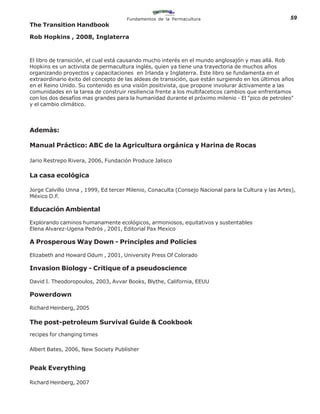 Fundamentos de la Permacultura                                 59
The Transition Handbook

Rob Hopkins , 2008, Inglaterra



El libro de transición, el cual está causando mucho interés en el mundo anglosajón y mas allá. Rob
Hopkins es un activista de permacultura inglés, quien ya tiene una trayectoria de muchos años
organizando proyectos y capacitaciones en Irlanda y Inglaterra. Este libro se fundamenta en el
extraordinario éxito del concepto de las aldeas de transición, que están surgiendo en los últimos años
en el Reino Unido. Su contenido es una visión positivista, que propone involurar áctivamente a las
comunidades en la tarea de construir resiliencia frente a los multifaceticos cambios que enfrentamos
con los dos desafíos mas grandes para la humanidad durante el próximo milenio - El "pico de petroleo"
y el cambio climático.




Ademàs:

Manual Práctico: ABC de la Agricultura orgánica y Harina de Rocas

Jario Restrepo Rivera, 2006, Fundación Produce Jalisco

La casa ecológica

Jorge Calvillo Unna , 1999, Ed tercer Milenio, Conaculta (Consejo Nacional para la Cultura y las Artes),
México D.F.

Educación Ambiental

Explorando caminos humanamente ecológicos, armoniosos, equitativos y sustentables
Elena Alvarez-Ugena Pedrós , 2001, Editorial Pax Mexico

A Prosperous Way Down - Principles and Policies

Elizabeth and Howard Odum , 2001, University Press Of Colorado

Invasion Biology - Critique of a pseudoscience

David I. Theodoropoulos, 2003, Avvar Books, Blythe, California, EEUU

Powerdown

Richard Heinberg, 2005

The post-petroleum Survival Guide & Cookbook
recipes for changing times

Albert Bates, 2006, New Society Publisher


Peak Everything

Richard Heinberg, 2007
 