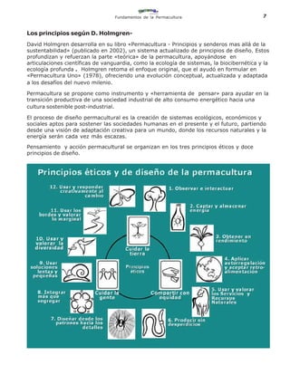 Fundamentos de la Permacultura                           7


Los principios según D. Holmgren-
David Holmgren desarrolla en su libro «Permacultura - Principios y senderos mas allá de la
sustentabilidad» (publicado en 2002), un sistema actualizado de principios de diseño. Estos
profundizan y refuerzan la parte «teórica» de la permacultura, apoyándose en
articulaciones científicas de vanguardia, como la ecología de sistemas, la biocibernética y la
ecología profunda . Holmgren retoma el enfoque original, que el ayudó en formular en
«Permacultura Uno» (1978), ofreciendo una evolución conceptual, actualizada y adaptada
a los desafíos del nuevo milenio.

Permacultura se propone como instrumento y «herramienta de pensar» para ayudar en la
transición productiva de una sociedad industrial de alto consumo energético hacia una
cultura sostenible post-industrial.

El proceso de diseño permacultural es la creación de sistemas ecológicos, económicos y
sociales aptos para sostener las sociedades humanas en el presente y el futuro, partiendo
desde una visión de adaptación creativa para un mundo, donde los recursos naturales y la
energía serán cada vez más escazas.

Pensamiento y acción permacultural se organizan en los tres principios éticos y doce
principios de diseño.
 