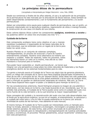 8                                  Fundamentos de la Permacultura

                  Lo principios éticos de la permacultura
                 (recopilado e interpretado por Holger Hieronimi - ene./ feb. 2008)

Desde sus comienzos a finales de los años setenta, el uso y la aplicación de los principíos
de la permacultura ha sido marcado por la articulación de éticas basicas. Estas también se
están desarrollando constantemente y son el fundamento del pensamiento y la acción
permacultural.

Deben ser entendidos como pauta para cualquier diseño de permacultura, sea un jardín, un
proyecto relacionado con la agricultura orgánica, regeneración de sitios o manejo forestal,
la construcción de una casa o el diseño de una colonia.

Estos valores básicos éticos cubren los componentes ecológicos, económicos y sociales y
las podemos definir en estos tres enunciados (los tres “C”) :

Cuidado de la tierra
Este componente ecológico tiene como objetivo el uso y manejo
cauteloso (cuidadoso) y responsable de las bases naturales de la
vida (recursos), que se entienden como un regalo de la tierra para
todos los seres vivos.

Nuestro Planeta es un conjunto de sistemas complejos,
interdependientes, en proceso de evolución y fuera de nuestro
entendimiento completo. Nuestra única alternativa es tratarlo con
respecto y cuidado. Todas las especies, todos los procesos, todos
los elementos tienen un valor en si mismo, mas allá de su valor
monetario o funcional para el hombre.

Para poder hacer sostenible un diseño permacultural , se tienen que
integrar con una perspectiva a largo plazo los ciclos naturales de materiales y los flujos
energéticos dentro de los sistemas fundamentales para la vida.

"La gente a menudo asocia el Cuidado de la Tierra con algún tipo de gerencia planetaria,
como un reflejo del concepto de la Tierra cono Nave Espacial popularizado inicialmente a
fines de los 60s y principios de los 70s por Stewart Brand. Estas ideas han sido poderosas
en la forja de un entendimiento de la crisis global ambiental y otras crisis de carácter ético,
pero a menudo se quedan en abstracciones separadas de nosotros. Más aún, la Tierra
como Nave Espacial hace sugerir el poder y la sabiduría para manejar la tierra"(1).

Por las consideraciones anteriores, David Holmgren propone la imagen de una plántita o
árbol jóven, con las raizes en la tierra y las hojas buscando el sol, recordando, que "en su
sentido más profundo, el Cuidado de la Tierra puede verse como el cuidado del suelo vivo
como fuente de la vida terrestre y de la cual tenemos la mayor responsabilidad." (1)

Estos conceptos del cuidado y la reconstrucción del suelo vivo han sido desarrollados mas
al fondo por la agricultura orgánica, ya que sin el respeto, el entendimiento, la valoracion y
el cuidado del suelo sano y vivo la vida no pueda sostenerse en la tierra (ver articulo
«fertilidad de suelos de lea harrison, mas adelante en este manual)

Al mismo tiempo, El Cuidado de la Tierra puede ser interpretado como un llamado para
dirigir la mirada, atención y interacción a la bioregión, microregión o el pedazo de tierra,
donde estamos parados. De esta forma, este primer enunciado de la permacultura se
convierte en un llamado para la relocalización y bioregionalización de nuestras actividades
sociales y económicas. El proverbio "Pensar globalmente, actuar localmente" sintetiza muy
bien esta perspectiva)
 