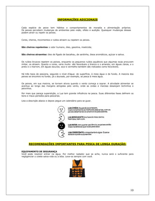 10
INFORMAÇÕES ADICIONAIS
Cada espécie de peixe tem hábitos e comportamentos de moradia e alimentação próprios.
Os peixes percebem mudanças de ambientes pela visão, olfato e audição. Quaisquer mudanças dessas
podem atrair ou repelir os peixes.
Cores, cheiros, movimentos e ruídos atraem ou repelem os peixes.
São cheiros repelentes: o odor humano, óleo, gasolina, inseticida;
São cheiros atraentes: óleo de fígado de bacalhau, de sardinha, óleos aromáticos, açúcar e saliva.
Os ruídos bruscos repelem os peixes, enquanto os pequenos ruídos aquáticos que algumas iscas procuram
imitar, os atraem. Quanto a cores, varia muito: são favoráveis o branco e o amarelo, em águas claras, e o
preto e o marrom, em águas escuras; azul e vermelho também são indicados como favoráveis.
Há três tipos de pescaria, segundo o nível d'água: de superfície, à meia água e de fundo. A maioria dos
peixes se encontra no fundo; já o dourado, por exemplo, se pesca à meia água.
Os peixes, em sua maioria, se tornam ativos quando o vento começa a soprar. A atividade alimentar se
acentua ao longo das margens atingidas pelo vento, onde as ondas e marolas desalojam bichinhos e
peixinhos.
Por mais que pareça superstição, a Lua tem grande influência na pesca. Suas diferentes fases definem os
bons e maus períodos para pescarias.
Leia a descrição abaixo e depois pegue um calendário para se guiar.
RECOMENDAÇÕES IMPORTANTES PARA PESCA DE LONGA DURAÇÃO:
EQUIPAMENTO DE SEGURANÇA
Você pode resolver entrar na água. Por melhor nadador que se ache, nunca será o suficiente para
negligenciar o colete salva-vida ou a bóia. Leve-os sempre com você.
 