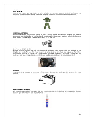 11
VESTIMENTA
Procure usar roupas que o protejam do sol e calçados com os quais se sinta bastante confortável nas
pescarias. Você deve sentir-se bem, estar bem protegido e ter seus movimentos absolutamente livres.
A LICENÇA DE PESCA
Pescador de verdade tem que ter licença de pesca, mesmo porque, se não tem, pode ter seu material
apreendido pela fiscalização. Se você ainda não possui sua licença, procure qualquer agência do Banco do
Brasil em sua cidade e pague a taxa ao redor de R$ 65,00, por ano.
LANTERNAS OU LAMPIÕES
Existem diversas situações em que uma lanterna é necessária. Leve sempre uma boa lanterna ou um
lampião com você. No seu Kit Pesca encontra-se uma lanterna com luzes de segurança (Vermelho-
intermitente) além da luz normal. Ela é recarregável (Tem cabo para força) para durar 15 horas em uso
contínuo e sua base é magnetizada, permitindo sua fixação no casco de um barco ou de automóvel.
ISOPOR
Para conservar o pescado ou alimentos, refrigerantes e bebidas, um isopor de bom tamanho é o mais
indicado.
REPELENTE DE INSETOS
Um produto indispensável. Onde quer que você vá, tem sempre um ferrâozinho para lhe espetar. Existem
diversos tipos e marcas nas lojas especializadas.
 