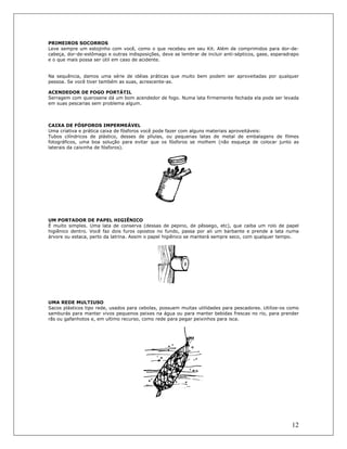 12
PRIMEIROS SOCORROS
Leve sempre um estojinho com você, como o que recebeu em seu Kit. Além de comprimidos para dor-de-
cabeça, dor-de-estômago e outras indisposições, deve se lembrar de incluir anti-sépticos, gase, esparadrapo
e o que mais possa ser útil em caso de acidente.
Na sequência, damos uma série de idéias práticas que muito bem podem ser aproveitadas por qualquer
pessoa. Se você tiver também as suas, acrescente-as.
ACENDEDOR DE FOGO PORTÁTIL
Serragem com querosene dá um bom acendedor de fogo. Numa lata firmemente fechada ela pode ser levada
em suas pescarias sem problema algum.
CAIXA DE FÓSFOROS IMPERMEÁVEL
Uma criativa e prática caixa de fósforos você pode fazer com alguns materiais aproveitáveis:
Tubos cilíndricos de plástico, desses de pílulas, ou pequenas latas de metal de embalagens de filmes
fotográficos, uma boa solução para evitar que os fósforos se molhem (não esqueça de colocar junto as
laterais da caixinha de fósforos).
UM PORTADOR DE PAPEL HIGIÊNICO
É muito simples. Uma lata de conserva (dessas de pepino, de pêssego, etc), que caiba um rolo de papel
higiênico dentro. Você faz dois furos opostos no fundo, passa por ali um barbante e prende a lata numa
árvore ou estaca, perto da latrina. Assim o papel higiênico se manterá sempre seco, com qualquer tempo.
UMA REDE MULTIUSO
Sacos plásticos tipo rede, usados para cebolas, possuem muitas utilidades para pescadores. Utilize-os como
samburás para manter vivos pequenos peixes na água ou para manter bebidas frescas no rio, para prender
rãs ou gafanhotos e, em ultimo recurso, como rede para pegar peixinhos para isca.
 