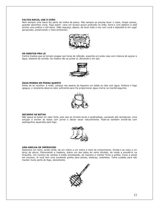 13
FALTOU BACIA, USE O CHÃO
Nem sempre uma bacia faz parte da tralha de pesca. Mas sempre se precisa lavar o rosto, limpar peixes,
guardar peixinhos vivos. Faça assim: cave um buraco pouco profundo no chão, forre-o com plástico e está
pronta uma prática e útil bacia. (Não esqueça, depois, de levar todo o lixo com você e depositá-lo em lugar
apropriado, preservando o meio-ambiente).
OS INSETOS PRA LÁ
Contra Insetos que se tornam pragas nas horas de refeição, exponha um prato raso com mistura de açúcar e
água, distante da comida. Os insetos vão se juntar aí, deixando-o em paz.
ÁGUA MORNA EM PEDRA QUENTE
Antes de se recolher, à noite, coloque nas pedras da fogueira um balde ou lata com água. Embora o fogo
apague, o recipiente absorve calor suficiente para lhe proporcionar água morna na manhã seguinte.
SECANDO AS BOTAS
Não seque as botas em calor forte, pois isso as tornará duras e quebradiças, causando até rachaduras. Uma
soluçâo é encher as botas com jornal e deixar secar naturalmente. Pode-se também enchê-las com
pedregulhos aquecidos pelo fogo.
UMA GRELHA DE IMPROVISO
Selecione um ramo, ainda verde, de um metro a um metro e meio de comprimento. Divida-o ao meio a um
terço da altura. Flexionando a madeira, dobre um dos lados do ramo dividido, de modo a prendê-lo na
forquilha. Um número de varetas é então entrelaçado, de maneira a manter firme a grelha. Corte a ponta
em excesso. Ai você tem uma excelente grelha para peixes, bistecas, costeletas. Tome cuidado para não
manter muito perto do fogo, obviamente.
 