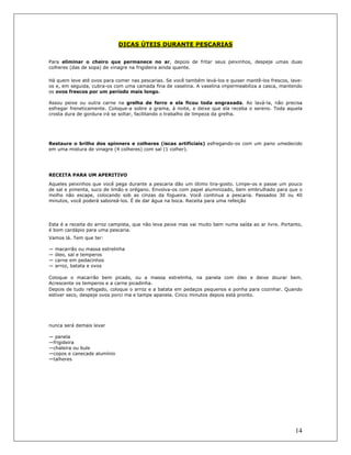 14
DICAS ÚTEIS DURANTE PESCARIAS
Para eliminar o cheiro que permanece no ar, depois de fritar seus peixinhos, despeje umas duas
colheres (das de sopa) de vinagre na frigideira ainda quente.
Há quem leve até ovos para comer nas pescarias. Se você também levá-los e quiser mantê-los frescos, lave-
os e, em seguida, cubra-os com uma camada fina de vaselina. A vaselina impermeabiliza a casca, mantendo
os ovos frescos por um período mais longo.
Assou peixe ou outra carne na grelha de ferro e ela ficou toda engraxada. Ao lavá-la, não precisa
esfregar freneticamente. Coloque-a sobre a grama, à noite, e deixe que ela receba o sereno. Toda aquela
crosta dura de gordura irá se soltar, facilitando o trabalho de limpeza da grelha.
Restaure o brilho dos spinners e colheres (iscas artificiais) esfregando-os com um pano umedecido
em uma mistura de vinagre (4 colheres) com sal (1 colher).
RECEITA PARA UM APERITIVO
Aqueles peixinhos que você pega durante a pescaria dão um ótimo tira-gosto. Limpe-os e passe um pouco
de sal e pimenta, suco de limão e orégano. Envolva-os com papel aluminizado, bem embrulhado para que o
molho não escape, colocando sob as cinzas da fogueira. Você continua a pescaria. Passados 30 ou 40
minutos, você poderá saboreá-los. É de dar água na boca. Receita para uma refeição
Esta é a receita do arroz campista, que não leva peixe mas vai muito bem numa saída ao ar livre. Portanto,
é bom cardápio para uma pescaria.
Vamos lá. Tem que ter:
— macarrão ou massa estrelinha
— óleo, sal e temperos
— carne em pedacinhos
— arroz, batata e ovos
Coloque o macarrão bem picado, ou a massa estrelinha, na panela com óleo e deixe dourar bem.
Acrescente os temperos e a carne picadinha.
Depois de tudo refogado, coloque o arroz e a batata em pedaços pequenos e ponha para cozinhar. Quando
estiver seco, despeje ovos porci ma e tampe apanela. Cinco minutos depois está pronto.
nunca será demais levar
— panela
—frigideira
—chaleira ou bule
—copos e canecade alumínio
—talheres
 