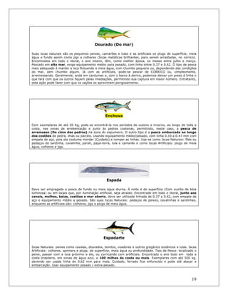 19
Dourado (Do mar)
Suas iscas naturais são os pequenos peixes, camarões e lulas e as artificiais os plugs de superfície, meia
água e fundo assim como jigs e colheres (Iscas metálicas brilhantes, para serem arrastadas, no corrico).
Encontrados em todo o litoral, o ano inteiro, têm, como melhor época, os meses entre julho e março.
Pescado em alto mar, exige equipamento médio para pesado, com linha entre 0.37 e 0.62. O tipo de pesca
mais adequado é manter a isca flutuando a meia água, com chumbo pequeno ou, dependendo das condições
do mar, sem chumbo algum. Já com as artificiais, pode-se pescar de CORRICO ou, simplesmente,
arremessando. Geralmente, anda em cardumes e, com o barco à deriva, podemos deixar um preso á linha o
que fará com que os outros fiquem pelas imediações, permitindo sua captura em maior número. Entretanto,
esta ação pode fazer com que os cações se aproximem perigosamente.
Enchova
Com exemplares de até 20 Kg, pode-se encontrá-la nos períodos de outono e inverno, ao longo de toda a
costa, nas zonas de arrebentação e junto às pedras costeiras, permitindo, neste caso, a pesca de
arremesso (De cima das pedras) na zona do espumeiro. O outro tipo é a pesca embarcada ao longo
dos costões de pedra, ilhas ou parcéis. Usando equipamento médio/pesado, com linha 0.33 a 0.47 mm com
empate de aço, pois ela costuma morder (Cuidado) e romper as linhas. Usa-se como Iscas Naturais: filés ou
pedaços de sardinha, cavalinha, parati, papa-terra, lula e camarão e como Iscas Artificiais: plugs de meia
água, colheres e jigs.
Espada
Deve ser empregada a pesca de fundo ou meia água diurna. À noite é de superfície (Com auxílio de bóia
luminosa) ou em locais que, por iluminação artificial, seja atraído. Encontrado em todo o litoral, junto aos
canais, molhes, baías, costões e mar aberto, deve ser utilizada linhada de 0.37 a 0.62, com empate de
aço e equipamento médio a pesado. São suas Iscas Naturais: pedaços de peixes, cavalinhas e sardinhas,
enquanto as artificiais são: colheres, jigs e plugs de meia água.
Espadarte
Iscas Naturais: peixes como cavalas, dourados, bonitos, voadores e outros gregários oceânicos e lulas. Iscas
Artificiais: colheres, spinners e plugs, de superfície, meia água ou profundidade. Tipo de Pesca: localizado o
peixe, passar com a isca próximo a ele, ou corricando com artificiais. Encontrado o ano todo em toda a
costa brasileira, em zonas de água azul, a 100 milhas da costa ou mais. Exemplares com até 500 kg,
devendo ser usada linha de 0.62 mm para mais. Cuidado, ferrado fica enfurecido e pode até atacar a
embarcação. Usar equipamento pesado / extra-pesado.
 