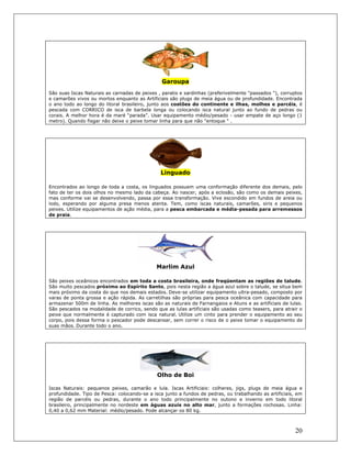 20
Garoupa
São suas Iscas Naturais as carnadas de peixes , paratis e sardinhas (preferivelmente "passados "), corruptos
e camarões vivos ou mortos enquanto as Artificiais são plugs de meia água ou de profundidade. Encontrada
o ano todo ao longo do litoral brasileiro, junto aos costões do continente e ilhas, molhes e parcéis, é
pescada com CORRICO de isca de barbela longa ou colocando isca natural junto ao fundo de pedras ou
corais. A melhor hora é da maré “parada”. Usar equipamento médio/pesado - usar empate de aço longo (1
metro). Quando fisgar não deixe o peixe tomar linha para que não "entoque " .
Linguado
Encontrados ao longo de toda a costa, os linguados possuem uma conformação diferente dos demais, pelo
fato de ter os dois olhos no mesmo lado da cabeça. Ao nascer, após a eclosão, são como os demais peixes,
mas conforme vai se desenvolvendo, passa por essa transformação. Vive escondido em fundos de areia ou
lodo, esperando por alguma presa menos atenta. Tem, como iscas naturais, camarões, siris e pequenos
peixes. Utilize equipamentos de ação média, para a pesca embarcada e média-pesada para arremessos
de praia.
Marlim Azul
São peixes oceânicos encontrados em toda a costa brasileira, onde freqüentam as regiões de talude.
São muito pescados próximo ao Espírito Santo, pois nesta região a água azul sobre o talude, se situa bem
mais próximo da costa do que nos demais estados. Deve-se utilizar equipamento ultra-pesado, composto por
varas de ponta grossa e ação rápida. As carretilhas são próprias para pesca oceânica com capacidade para
armazenar 500m de linha. As melhores iscas são as naturais de Farnangaios e Atuns e as artificiais de lulas.
São pescados na modalidade de corrico, sendo que as lulas artificiais são usadas como teasers, para atrair o
peixe que normalmente é capturado com isca natural. Utilize um cinto para prender o equipamento ao seu
corpo, pois dessa forma o pescador pode descansar, sem correr o risco de o peixe tomar o equipamento de
suas mãos. Durante todo o ano.
Olho de Boi
Iscas Naturais: pequenos peixes, camarão e lula. Iscas Artificiais: colheres, jigs, plugs de meia água e
profundidade. Tipo de Pesca: colocando-se a isca junto a fundos de pedras, ou trabalhando as artificiais, em
região de parcéis ou pedras, durante o ano todo principalmente no outono e inverno em todo litoral
brasileiro, principalmente no nordeste em águas azuis no alto mar, junto a formações rochosas. Linha:
0,40 a 0,62 mm Material: médio/pesado. Pode alcançar os 80 kg.
 