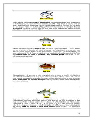 21
Pampo Galhudo
Espécie marinha, encontrada no litoral da região sudeste, principalmente durante o verão, onde alimenta-
se de minhocas-de-praia, tatuís, e moluscos (sarnambi, saquaritá e etc.). Apesar do pequeno porte (até
40cm), proporciona brigas espetaculares, com suas corridas laterais fantásticas. O material para sua captura
é o de categoria média para surfcast (180g), preferencialmente explorando os canais da linha de
arrebentação. Um detalhe importante, é que este peixe quase sempre ataca a pernada superior do chicote,
indicando sua preferência quanto à profundidade.
Papa-terra
Uma das presas mais cobiçadas na Pesca-de-Praia, sua captura é uma "Especialidade" , a técnica impera e
com ele se definem os Campeões em muitas competições - CARNE EXCELENTE , ferrada idem. Iscas
Naturais: camarão, corrupto, minhoca-do mar, marisco-branco , sarnambi, tatuí , etc. Época de Pesca: o ano
todo, exceto inverno. Tipo de Pesca: as iscas devem ficar encostadas no fundo (paradas). Local de Pesca:
nos canais de praia e nas divisas da pedra com a areia em costões e lages. Linha: 0.16 a 0.28 mm ,
com equipamento leve / médio.
Pescada
A pesca adequada é a de arremesso ou então embarcada de fundo ou mesmo na superfície com o auxílio de
bóia, utilizando iscas artificiais como plugs de profundidade e meia água, colheres e jigs ou, então, naturais
como camarão vivo, peixinhos e corruptos. Encontrada em todo o litoral brasileiro ao longo do ano em
praias, baías, canais, rios litorâneos e mangues. Usar linha 0.30 a 0.47 mm e material médio a pesado,
aplicando empate de aço.
Robalo
Suas iscas naturais são o camarão e corrupto vivos ou mortos e pequenos peixes da região
(preferivelmente: mamarreis, barrigudinho, manjuba). Iscas Artificiais: jigs, plugs de superfície ou meia
água. são encontrados em toda a costa brasileira , Robalete / 20 a 40 cm) (Robalo peba / Camurupeba /
Cangoropeba e Camuri - comum de 30 a 50 cm, atinge 1,50 m - mais comum no nordeste)
(30 a 50 cm , atinge 1 m , mais comum no Rio Grande do Sul) ( 30 a 50 cm , ocorre no nordeste), durante o
ano todo em praias, rios próximos ao mar e canais litorâneos. Linha: 0.28 a 0.43 mm, equipamento
médio/pesado.
 