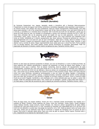 25
Cachara (Surubim)
As Cacharas freqüentam rios, lagoas, igarapés, desde a Amazônia até o Pantanal Mato-grossense.
Freqüentam os locais de águas mais lentas, próximas a camalotes (aguapés) onde espreitam suas presas e ,
ao mesmo tempo, tem refúgio dos seus predadores. Deve-se utilizar equipamento médio/pesado, pois este
peixe pode alcançar 1,20 m de comprimento e pesar até 20 Kg. Deve-se utilizar uma vara para linhas de 10
a 30 Lbs, a carretilha ou o molinete deve comportar 100 m de linha de 0,50 mm de diâmetro, sendo que na
ponta da linha deve-se usar um empate ou encastoado e anzóis com tamanho variando de 6/0 a 10/0. As
iscas mais utilizadas são as de pequenos peixes da região em que se está pescando, como as tuviras
(morenitas), piaus, jejus, muçuns, etc. Pode-se também pescar com iscas artificiais que trabalham bem
rente ao fundo, utilizando-se o mesmo equipamento das iscas naturais. Procede-se parando-se o barco a
aproximadamente 20 m do local em que se quer arremessar. Após tocar o fundo, deve-se manter a linha
esticada, ficando à espera de pequenos toques que serão seguido de uma corrida longa. Quando a vara
abaixar com a corrida do peixe, fisgue vigorosamente duas vezes para que o anzol fixe bem. Tome cuidado
com os ferrões laterais, pois estes podem causar graves ferimentos no pescador descuidado. Pode ser
capturado de fevereiro à outubro, sendo melhor as épocas de seca. Tamanho mínimo: 80cm
Cachorra
Dentre os dois tipos de Cachorra existentes no Brasil, um vive na Amazônia e o outro na Bacia do Prata. As
duas espécies tem hábitos semelhantes e gostam de freqüentar os locais de águas mais rápidas e com
estruturas como paus e pedras. Para se pescar Cachorras, deve-se utilizar um equipamento de ação
média/pesada, composto por uma vara para linhas de 12 a 30 Lbs e carretilha ou molinete com capacidade
para 100 m de linha de 0,40 mm de diâmetro. Deve-se utilizar um encastoado de aço encapado próximo à
isca , para evitar que os dentes afiados da Cachorra cortem a linha durante a briga. Tanto com iscas naturais
como com iscas artificiais, procede-se arremessando a isca em locais de águas rápidas e turbulentas,
próximo à estruturas como galhos, pedras, e desbarrancados, tomando cuidado de manter a linha esticada
para que esta não enrosque e que permita a fisgada no primeiro ataque do peixe. Como a Cachorra salta
muito ao se sentir fisgada, mantenha a vara abaixada com a linha esticada para que ao saltar, o peixe não
escape. Pode ser pescada durante todo o ano, sendo que na estiagem, quando a água está mais limpa e o
rio mais baixo, é mais fácil de encontrá-la, pois a disputa por alimento aumenta. Tamanho mínimo: 40cm.
Carpa
Peixe de água doce, de origem asiática. Vivem em rios e represas sendo encontradas nas regiões sul e
sudeste do Brasil. Existem várias espécies de Carpa, como por exemplo: Carpa Capim, Carpa Húngara,
Carpa Cabeça Grande, Carpa Comum, Carpa Chinesa, etc. Deve-se utilizar equipamento de ação média,
composto por vara para linhas de 8 a 17 Lbs, carretilha ou molinete com capacidade para 70 m de linha com
0,40 mm de diâmetro e anzóis tipo maruseigo de tamanho 1/0 a 3/0. Pode-se pescar tanto de fundo como
com bóia, sendo que as melhores iscas são as minhocas e massas de mandioca com um pouco de sal e
queijo. Para atrair a atenção deste peixe, faça uma ceva de pão ou pipoca. Melhor época: Durante todo o
ano, respeitando-se as épocas de reprodução é claro.
 