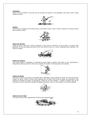 4
SPINNING
Pesca com isca artificial. A isca tem que ser lançada nas pedras ou nas galhadas, onde está o peixe. Exige
prática e perícia.
SONDA
Do barranco ou apoiado na murada do barco você deixa o anzol ir para o fundo. E aguarda. Em pouco tempo
deve começar a ação.
PESCA DE BATIDA
Pesca de barco. Você vai à deriva, lançando a isca junto do barranco. Se tiver peixe, o sucesso está
garantido. É uma boa opção para quem tiver uma canoa a remo ou a motor, adequados para represas, rios
calmos ou lagos.
PESCA DE COSTÂO
Com varas longas e carretilhas ou molinetes de ação média e pesada. Você lança a isca, aguardando a
beliscada do peixe que está lá. Deve haver cuidado ao recolher a linha quando junto à pedras.
PESCA DE PRAIA
Você fica na areia e arremessa a chumbada até a rebentação, onde quebram as ondas. No meio da espuma
sempre há peixe. Talvez a forma mais relaxante por se estar com os pés na água ao arremessar, mas
próximo da cadeira em baixo do guarda-sol, aonde há um bom refresco... Quase do mesmo tipo da de
arremesso, tem por diferença a espera da fisgada, deixando a vara em seu suporte, ao contrário daquela.
PESCA DE ALTO MAR
Tem que ter barco. Bom equipamento e técnica são imprescindíveis.
 