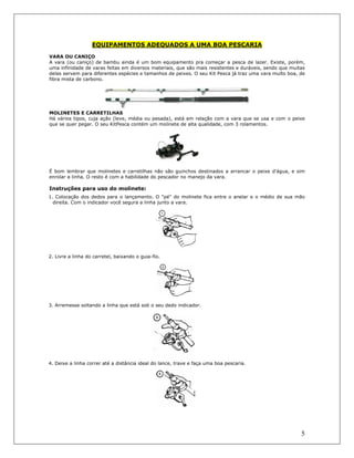 5
EQUIPAMENTOS ADEQUADOS A UMA BOA PESCARIA
VARA OU CANIÇO
A vara (ou caniço) de bambu ainda é um bom equipamento pra começar a pesca de lazer. Existe, porém,
uma infinidade de varas feitas em diversos materiais, que são mais resistentes e duráveis, sendo que muitas
delas servem para diferentes espécies e tamanhos de peixes. O seu Kit Pesca já traz uma vara multo boa, de
fibra mista de carbono.
MOLINETES E CARRETILHAS
Há vários tipos, cuja açâo (leve, média ou pesada), está em relação com a vara que se usa e com o peixe
que se quer pegar. O seu KitPesca contém um molinete de alta qualidade, com 3 rolamentos.
É bom lembrar que molinetes e carretilhas não são guinchos destinados a arrancar o peixe d'água, e sim
enrolar a linha. O resto é com a habilidade do pescador no manejo da vara.
Instruções para uso do molinete:
1. Colocação dos dedos para o lançamento. O "pé" do molinete fica entre o anelar e o médio de sua mão
direita. Com o indicador você segura a linha junto a vara.
2. Livre a linha do carretel, baixando o guia-fio.
3. Arremesse soltando a linha que está sob o seu dedo indicador.
4. Deixe a linha correr até a distância ideal do lance, trave e faça uma boa pescaria.
 