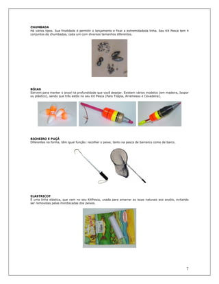 7
CHUMBADA
Há vários tipos. Sua finalidade é permitir o lançamento e fixar a extremidadeda linha. Seu Kit Pesca tem 4
conjuntos de chumbadas, cada um com diversos tamanhos diferentes.
BÓIAS
Servem para manter o anzol na profundidade que você desejar. Existem vários modelos (em madeira, Isopor
ou plástico), sendo que três estão no seu Kit Pesca (Para Tilápia, Arremesso e Cevadeira).
BICHEIRO E PUÇÁ
Diferentes na forma, têm igual função: recolher o peixe, tanto na pesca de barranco como de barco.
ELASTRICOT
É uma linha elástica, que vem no seu KitPesca, usada para amarrar as iscas naturais aos anzóis, evitando
ser removidas pelas mordiscadas dos peixes.
 