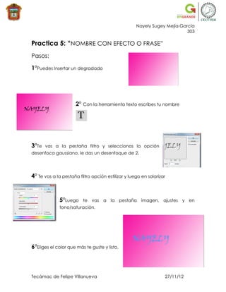 Nayely Sugey Mejía García
                                                                          303

Practica 5: “NOMBRE CON EFECTO O FRASE”
Pasos:

1°Puedes Insertar un degradado




                      2° Con la herramienta texto escribes tu nombre




3°Te   vas a la pestaña filtro y seleccionas la opción
desenfoca gaussiano, le das un desenfoque de 2.




4° Te vas a la pestaña filtro opción estilizar y luego en solarizar



              5°Luego    te vas a la pestaña imagen, ajustes y en
              tono/saturación.




6°Eliges el color que más te guste y listo.



Tecámac de Felipe Villanueva                                      27/11/12
 