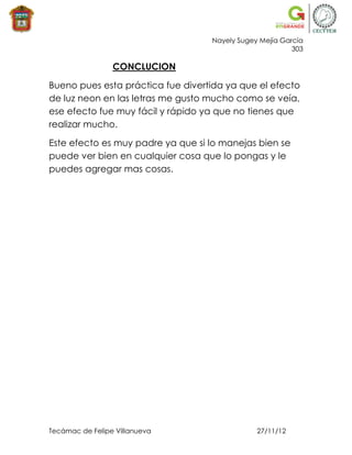 Nayely Sugey Mejía García
                                                         303

                 CONCLUCION

Bueno pues esta práctica fue divertida ya que el efecto
de luz neon en las letras me gusto mucho como se veía,
ese efecto fue muy fácil y rápido ya que no tienes que
realizar mucho.

Este efecto es muy padre ya que si lo manejas bien se
puede ver bien en cualquier cosa que lo pongas y le
puedes agregar mas cosas.




Tecámac de Felipe Villanueva                   27/11/12
 